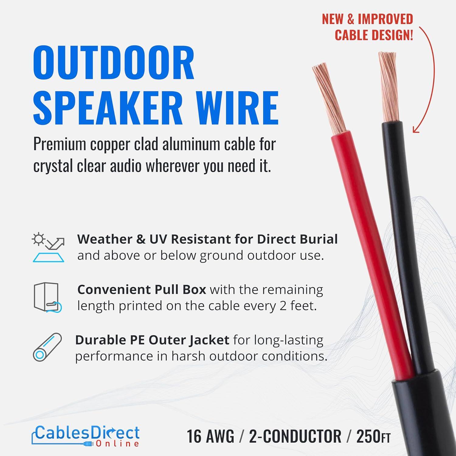 OUTDOOR SPEAKER WIRE

Premium copper clad aluminum cable for crystal clear audio wherever you need it.

NEW & IMPROVED CABLE DESIGN!

Weather & UV Resistant for Direct Burial and above or below ground outdoor use.

Convenient Pull Box with the remaining length printed on the cable every 2 feet.

Durable PE Outer Jacket for long-lasting performance in harsh outdoor conditions.

CablesDirect 16 AWG / 2-CONDUCTOR / 250FT Online