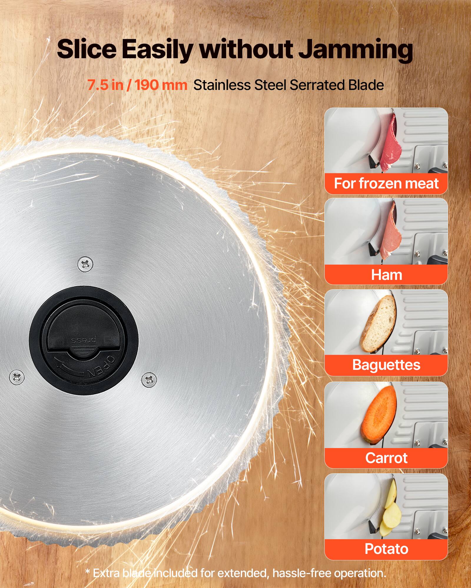 Slice Easily without Jamming  
7.5 in / 190 mm Stainless Steel Serrated Blade  
For frozen meat, Ham, Baguettes, Carrot, Potato  
* Extra blade included for extended, hassle-free operation.