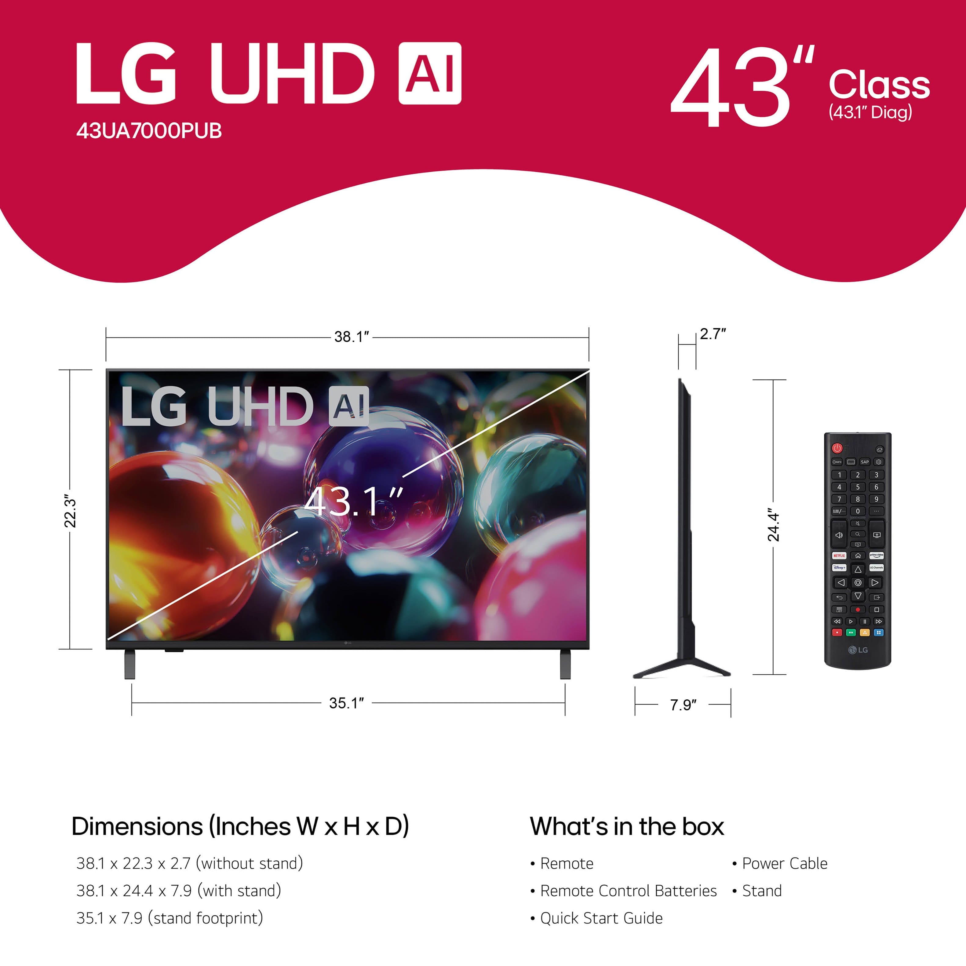 LG UHD AI
43UA7000PUB
43" Class (43.1" Diag)
Dimensions (Inches W x H x D)
38.1 x 22.3 x 2.7 (without stand)
38.1 x 24.4 x 7.9 (with stand)
35.1 x 7.9 (stand footprint)
What's in the box
- Remote
- Remote Control Batteries
- Stand
- Quick Start Guide
- Power Cable