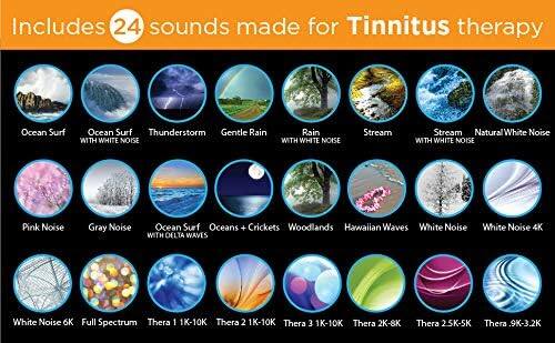 Includes 24 sounds made for Tinnitus therapy

- Ocean Surf
- Ocean Surf WITH WHITE NOISE
- Thunderstorm
- Gentle Rain
- Rain WITH WHITE NOISE
- Stream
- Stream WITH WHITE NOISE
- Natural White Noise
- Pink Noise
- Gray Noise
- Ocean Surf WITH DELTA WAVES
- Oceans + Crickets
- Woodlands
- Hawaiian Waves
- White Noise
- White Noise 4K
- White Noise 6K
- Full Spectrum
- Thera 1 1K-10K
- Thera 2 1K-10K
- Thera 3 1K-10K
- Thera 2K-8K
- Thera 2.5K-5K
- Thera .9K-3.2K