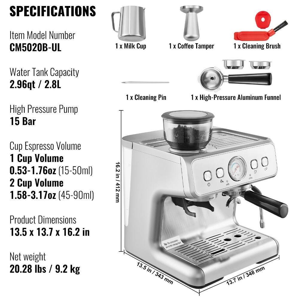 SPECIFICATIONS

Item Model Number CM5020B-UL

1 X Milk Cup
1 X Coffee Tamper
1 X Cleaning Brush
1 X Cleaning Pin
1 X High-Pressure Aluminum Funnel

Water Tank Capacity 2.96qt / 2.8L

High Pressure Pump 15 Bar

Cup Espresso Volume
1 Cup Volume 0.53-1.76oz (15-50ml)
2 Cup Volume 1.58-3.17oz (45-90ml)

Product Dimensions 13.5 X 13.7 X 16.2 in

Net weight 20.28 lbs / 9.2 kg

D n Tip 13.5 in / 343 mm
16.2 in / 412 mm
13.7 in / 348 mm