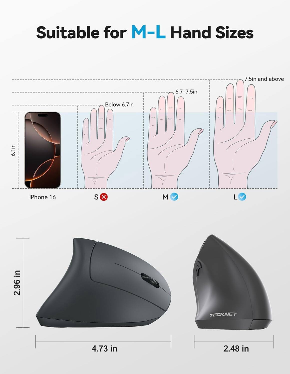 Suitable for M-L Hand Sizes

7.5in and above
6.7-7.5in
Below 6.7in
6.1in

iPhone 16
S
X
M
L

2.96 in
4.73 in
2.48 in

TECKNET