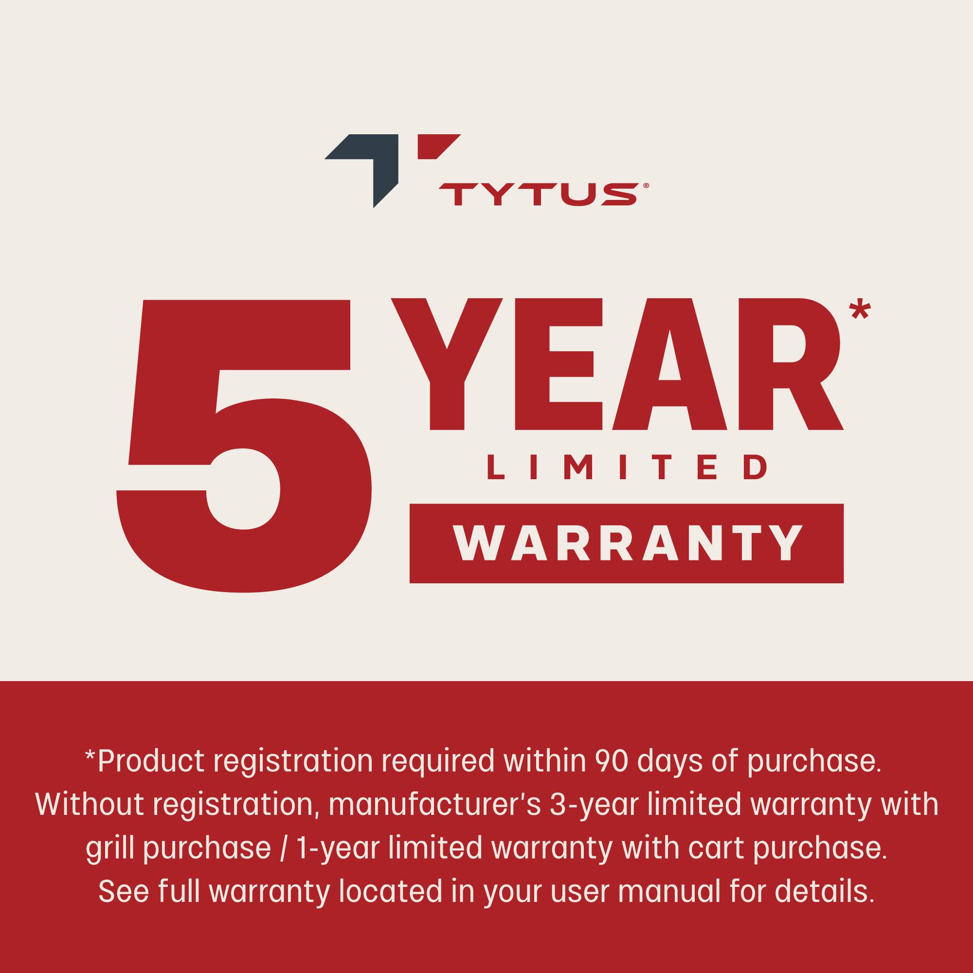 TYTUS  
5 YEAR LIMITED WARRANTY  

*Product registration required within 90 days of purchase.  
Without registration, manufacturer's 3-year limited warranty with grill purchase / 1-year limited warranty with cart purchase.  
See full warranty located in your user manual for details.