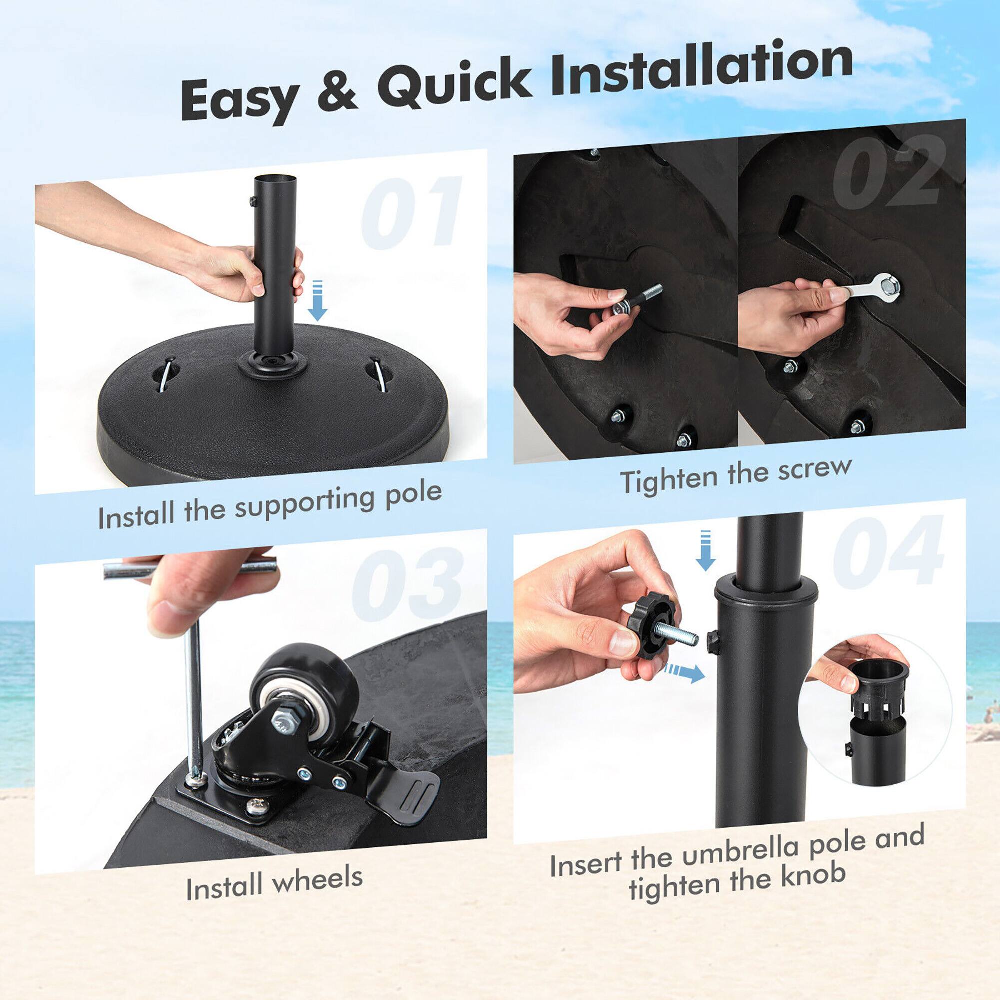 Easy & Quick Installation

01 Install the supporting pole

02 Tighten the screw

03 Install wheels

04 Insert the umbrella pole and tighten the knob