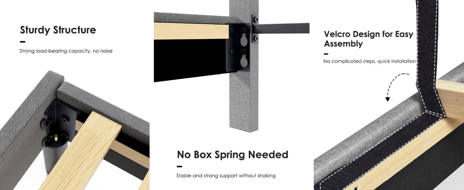 Sturdy Structure  
Strong load-bearing capacity, no noise  

Velcro Design for Easy Assembly  
No complicated steps, quick installation  

No Box Spring Needed  
Stable and strong support without shaking