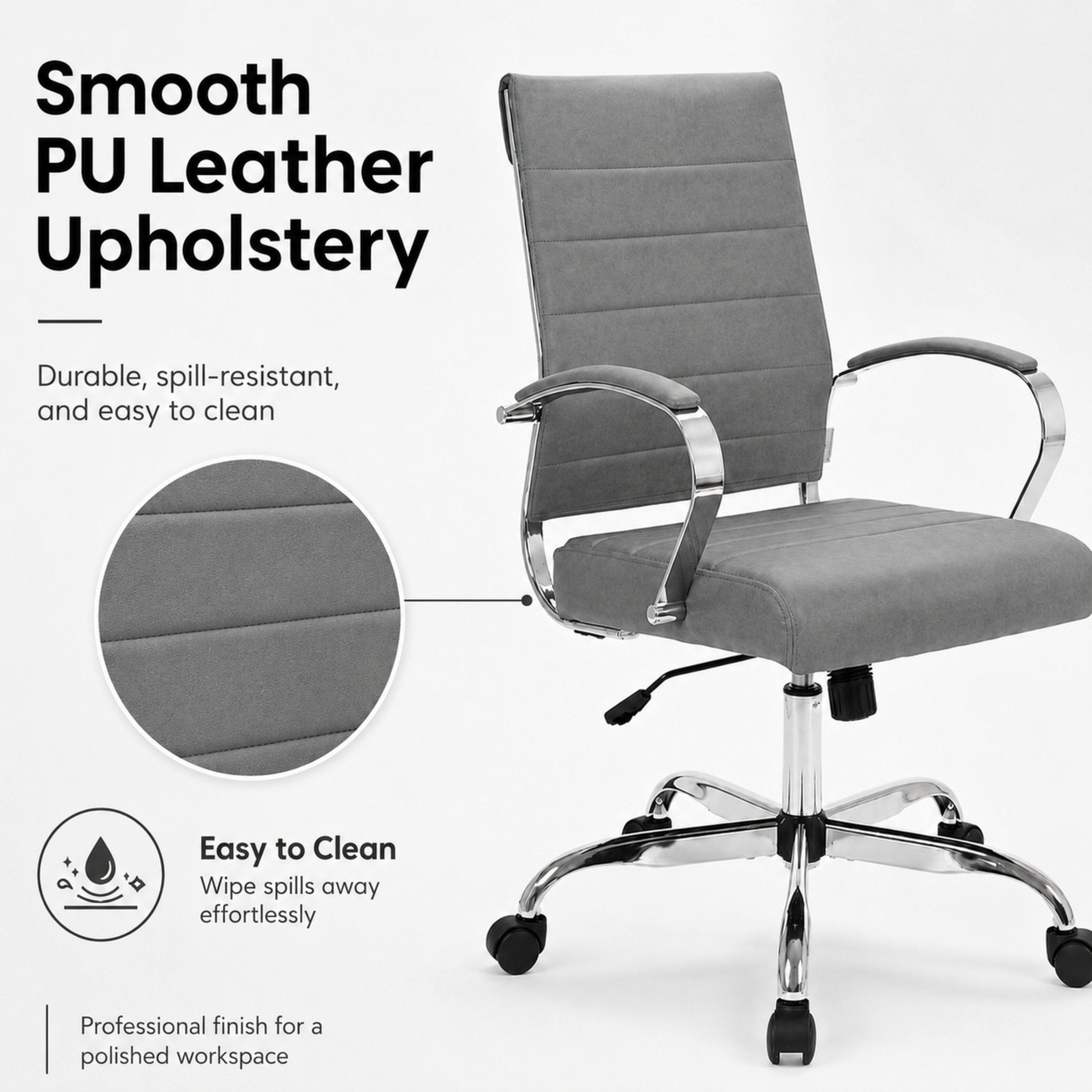 Smooth PU Leather Upholstery  
Durable, spill-resistant, and easy to clean  
Easy to Clean  
Wipe spills away effortlessly  
Professional finish for a polished workspace
