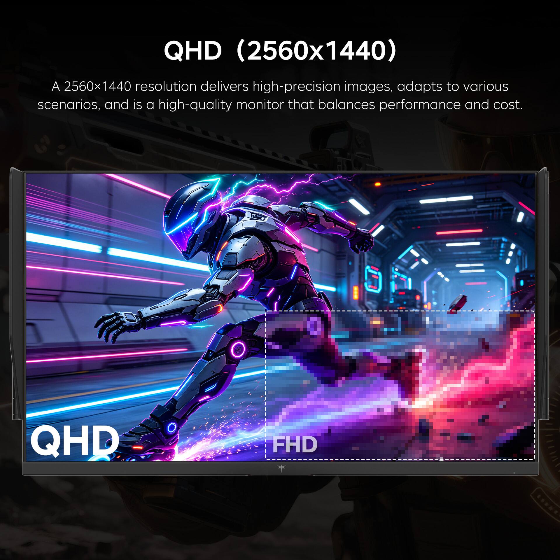 QHD (2560x1440)  
A 2560x1440 resolution delivers high-precision images, adapts to various scenarios, and is a high-quality monitor that balances performance and cost.