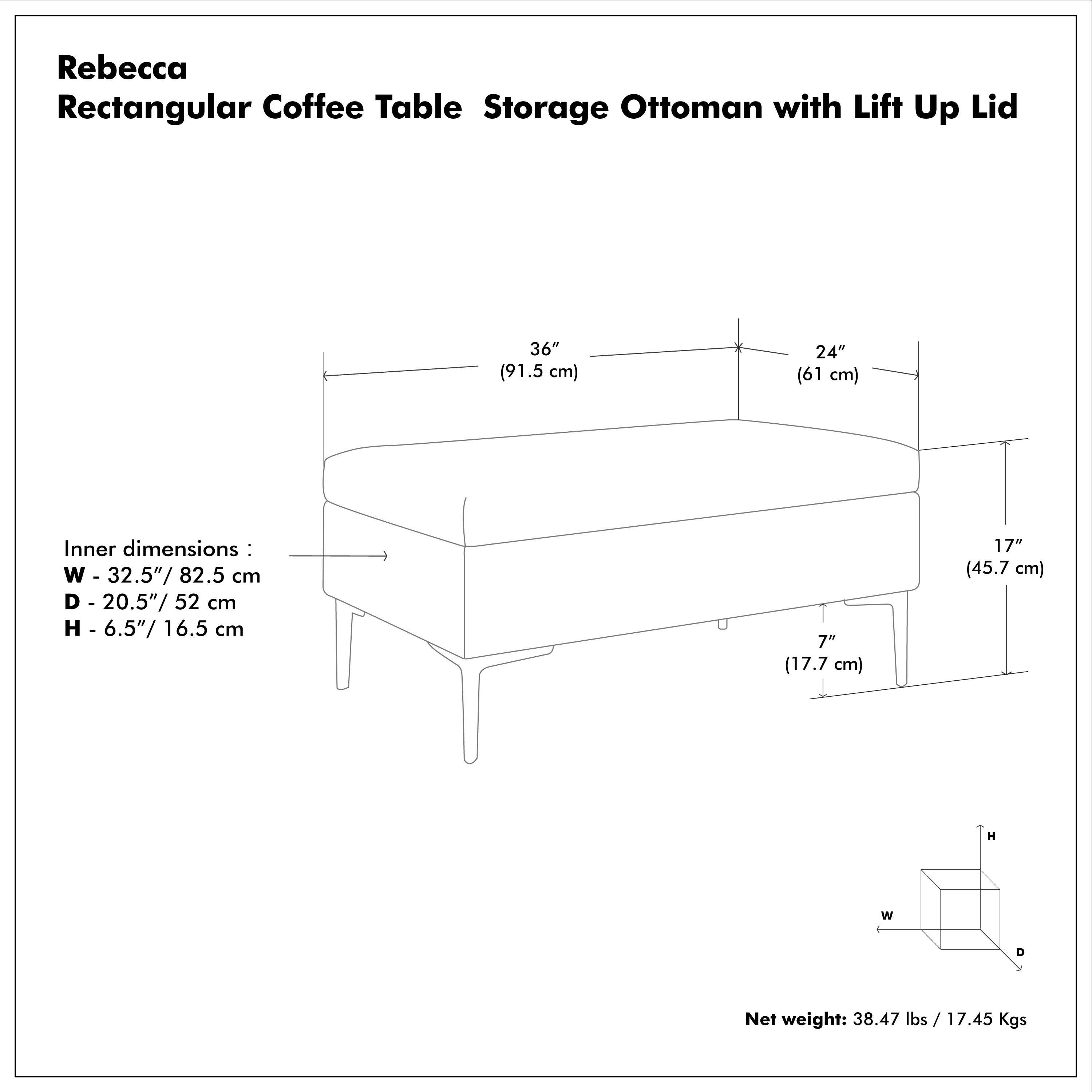 Rebecca  
Rectangular Coffee Table Storage Ottoman with Lift Up Lid  

Outer dimensions:  
W - 36" / 91.5 cm  
D - 24" / 61 cm  
H - 17" / 45.7 cm  

Inner dimensions:  
W - 32.5" / 82.5 cm  
D - 20.5" / 52 cm  
H - 6.5" / 16.5 cm  

Net weight: 38.47 lbs / 17.45 Kgs