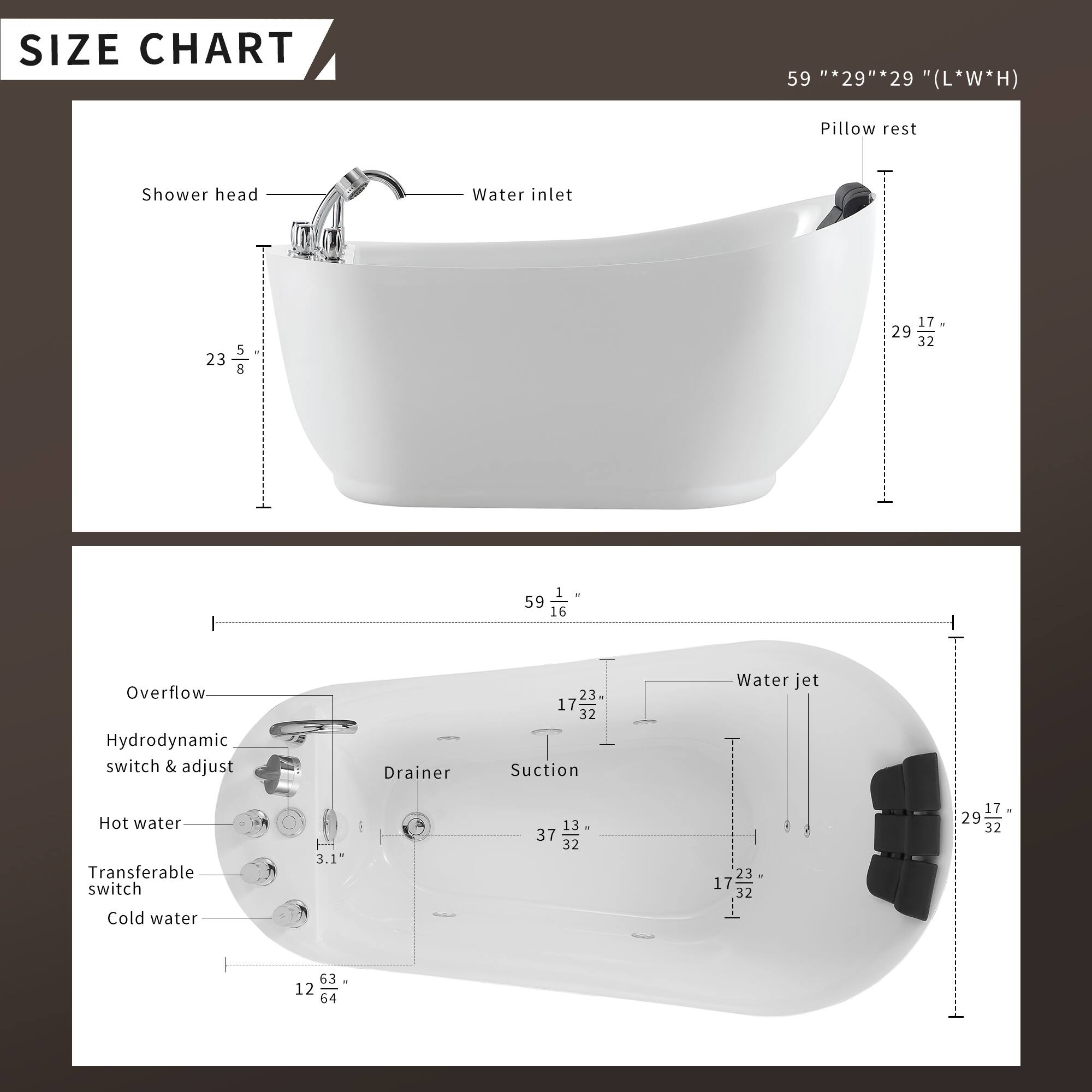 **SIZE CHART**

59" x 29" x 29" (L*W*H)

- Pillow rest
- Shower head
- Water inlet

23" x 5" x 8"

- Overflow
- Hydrodynamic switch & adjust
- Drainer
- Suction
- Water jet
- Hot water
- Transferable switch
- Cold water

1" x 3.1" x 13" x 37" x 32" x 23" x 17" x 32" x 17" x 29" x 32" x 63" x 12" x 64"