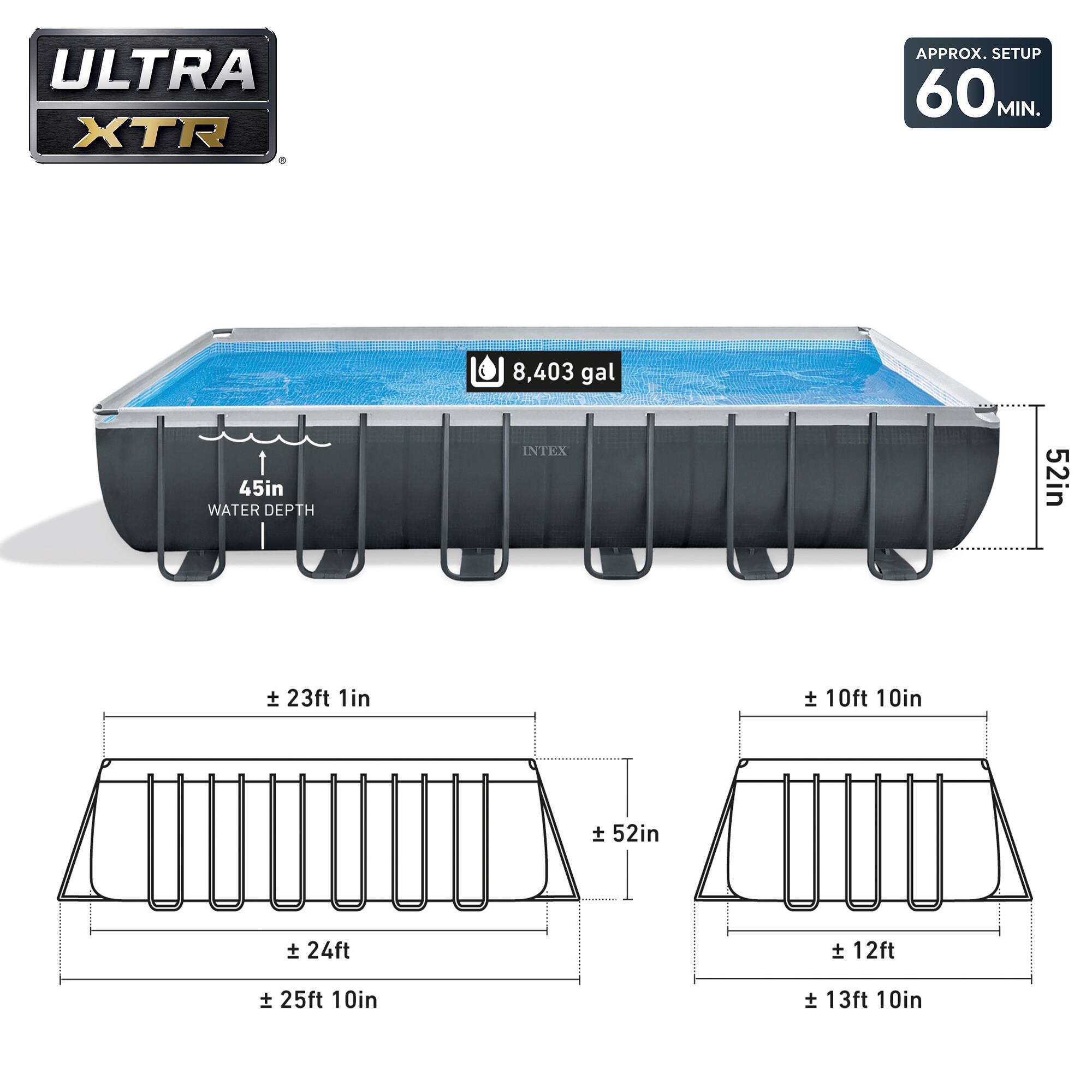 ULTRA XTR  
APPROX. SETUP 60 MIN.  
8,403 gal  
WATER DEPTH 45in  
INTEX 52in  
± 23ft 1in  
± 24ft  
± 25ft 10in  
± 10ft 10in  
± 12ft  
± 13ft 10in