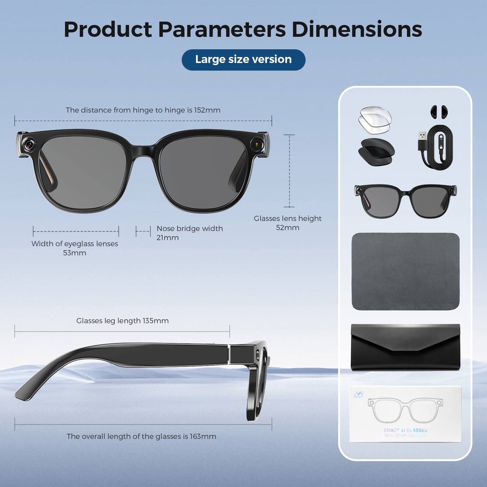 Product Parameters Dimensions  
Large size version  
The distance from hinge to hinge is 152mm  
Width of eyeglass lenses 53mm  
Nose bridge width 21mm  
Glasses lens height 52mm  
Glasses leg length 135mm  
The overall length of the glasses is 163mm  
SMART GLASSES With 12MP CAMERA