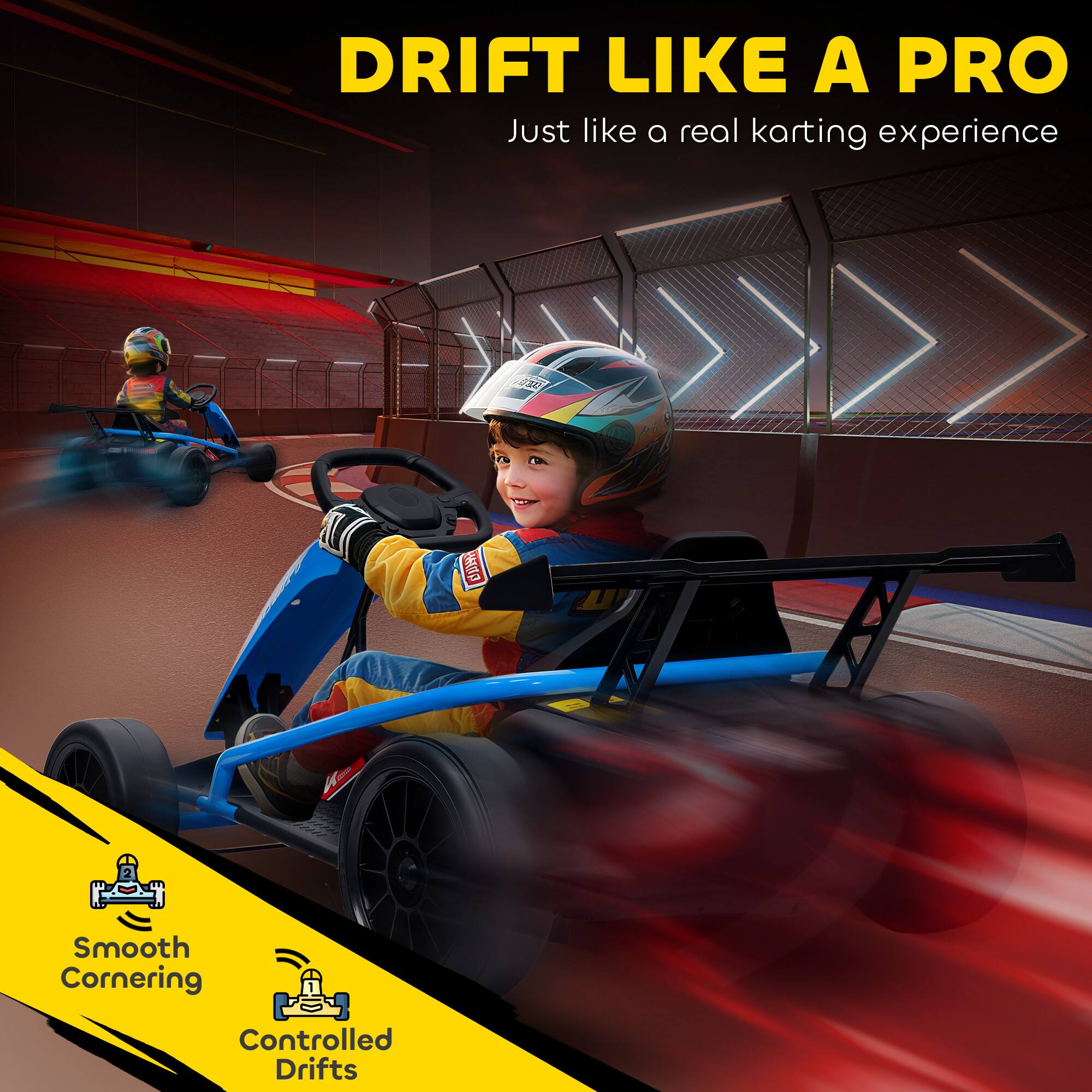DRIFT LIKE A PRO  
Just like a real karting experience

Smooth Cornering  
Controlled Drifts
