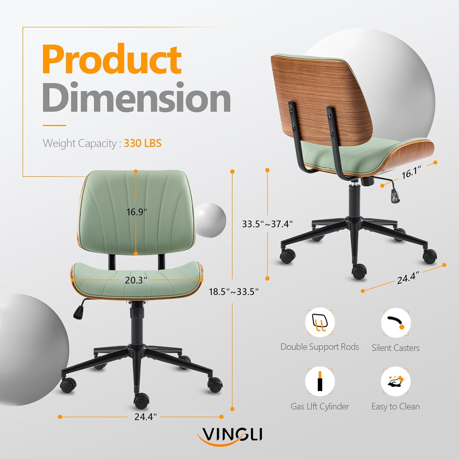 Product Dimension  
Weight Capacity: 330 LBS  
16.1"  
16.9"  
33.5"~37.4"  
20.3"  
18.5"~33.5"  
24.4"  
Double Support Rods  
Silent Casters  
VINGLI Gas Lift Cylinder  
Easy to Clean