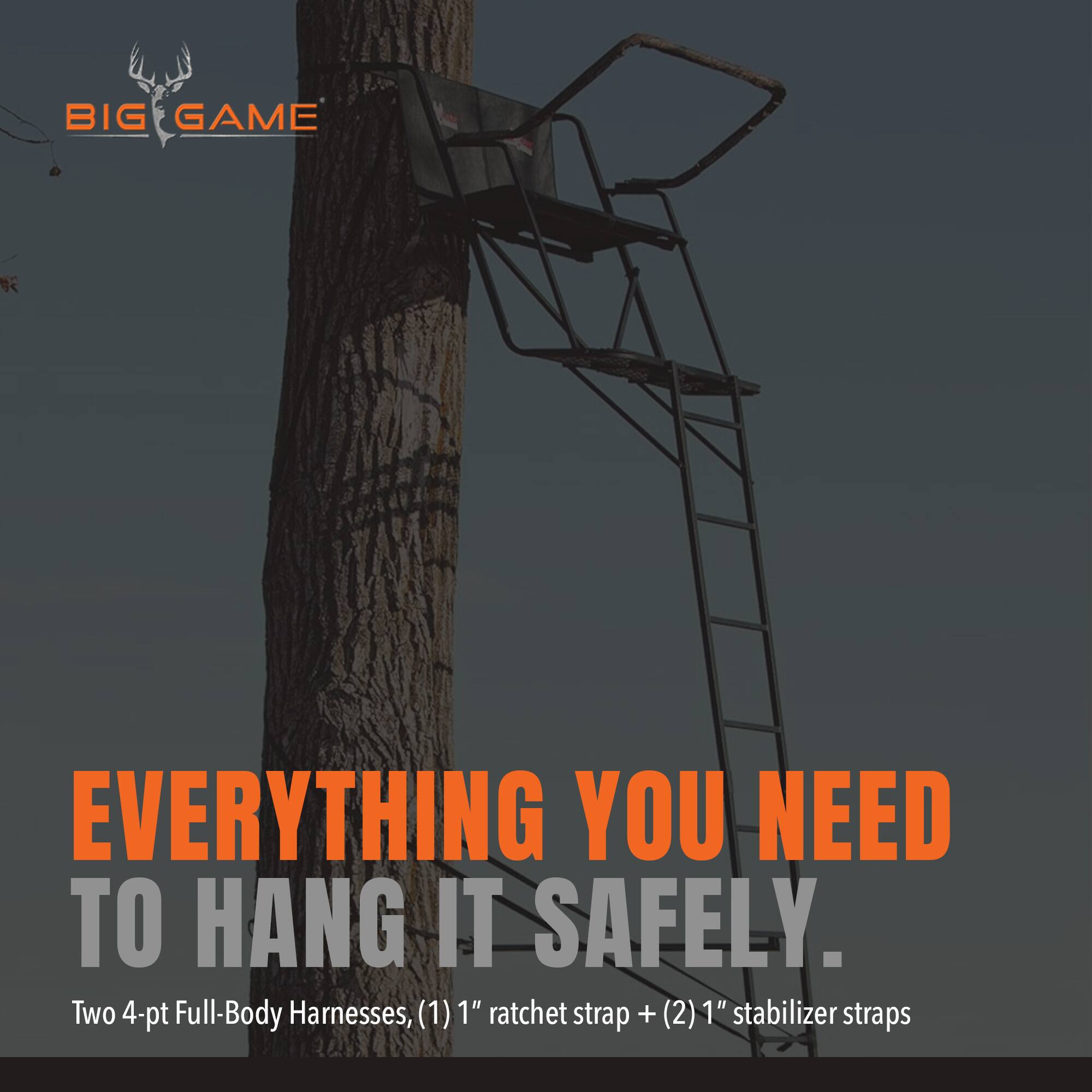 BIG GAME

EVERYTHING YOU NEED TO HANG IT SAFELY.

Two 4-pt Full-Body Harnesses, (1) 1" ratchet strap + (2) 1" stabilizer straps