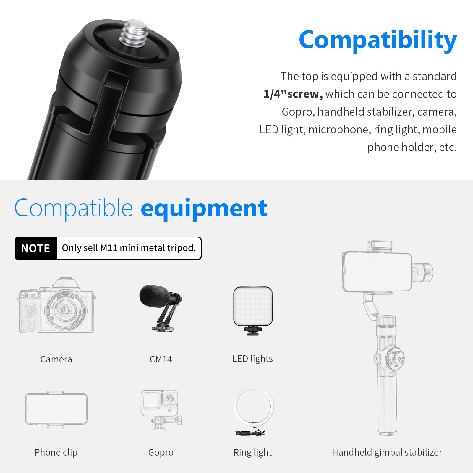 Compatibility  
The top is equipped with a standard 1/4" screw, which can be connected to Gopro, handheld stabilizer, camera, LED light, microphone, ring light, mobile phone holder, etc.  

Compatible equipment  
NOTE: Only sell M11 mini metal tripod.  

Camera  
CM14  
LED lights  
Phone clip  
Gopro  
Ring light  
Handheld gimbal stabilizer