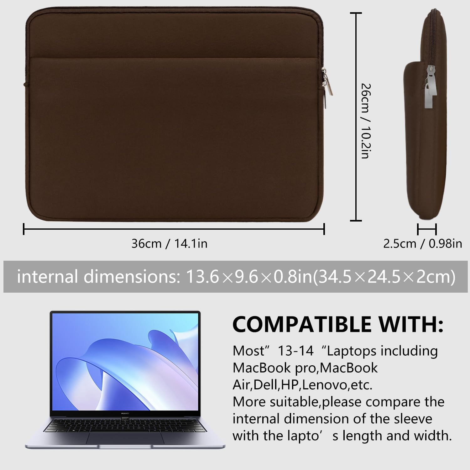 / 26cm 10.2in  
36cm / 14.1in  
H 2.5cm 0.98in  
internal dimensions: 13.6x9.6x0.8in(34.5x24.5x2cm)  
-  
COMPATIBLE WITH: Most" 13-14 "Laptops including MacBook pro, MacBook Air, Dell, HP, Lenovo, etc. More suitable, please compare the internal dimension of the sleeve with the laptop's length and width.