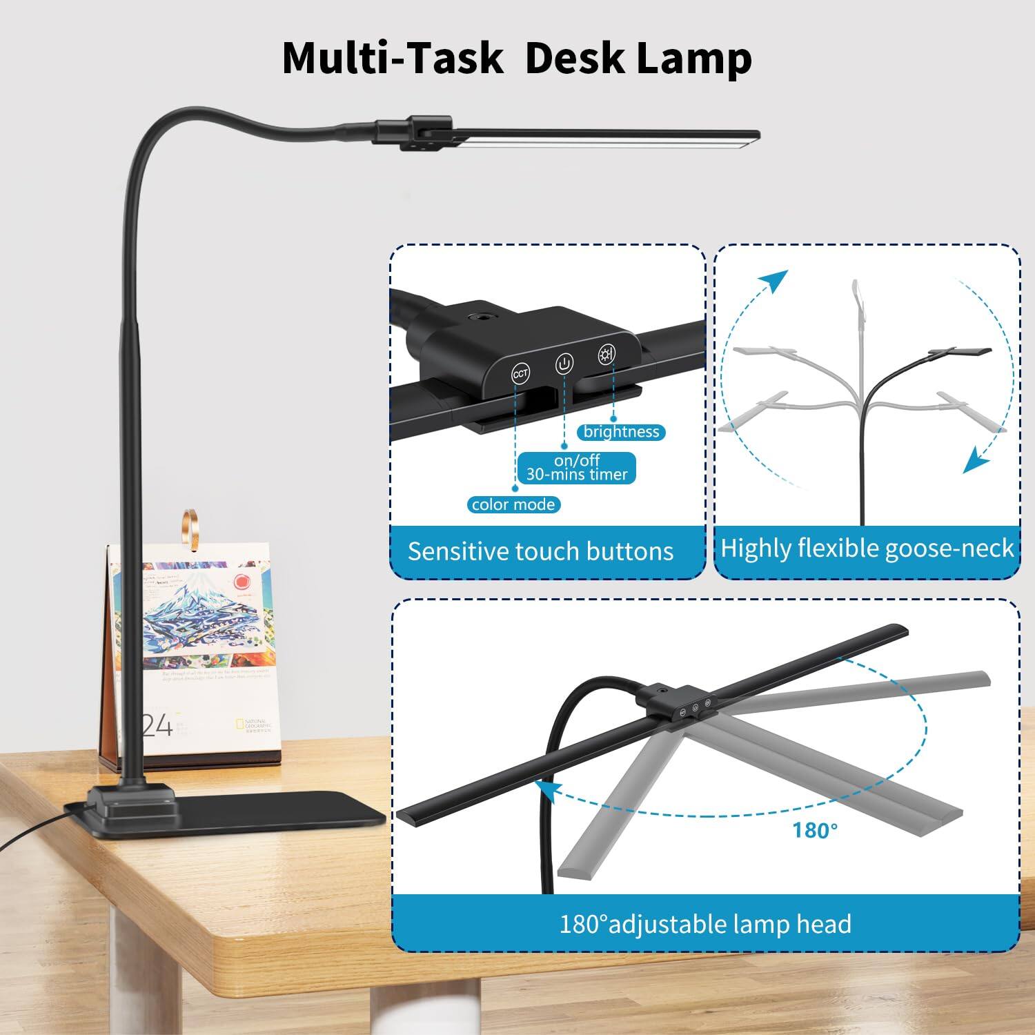 Multi-Task Desk Lamp

- Brightness
- On/Off
- 30-mins timer
- Color mode
- Sensitive touch buttons
- Highly flexible goose-neck
- 180° adjustable lamp head