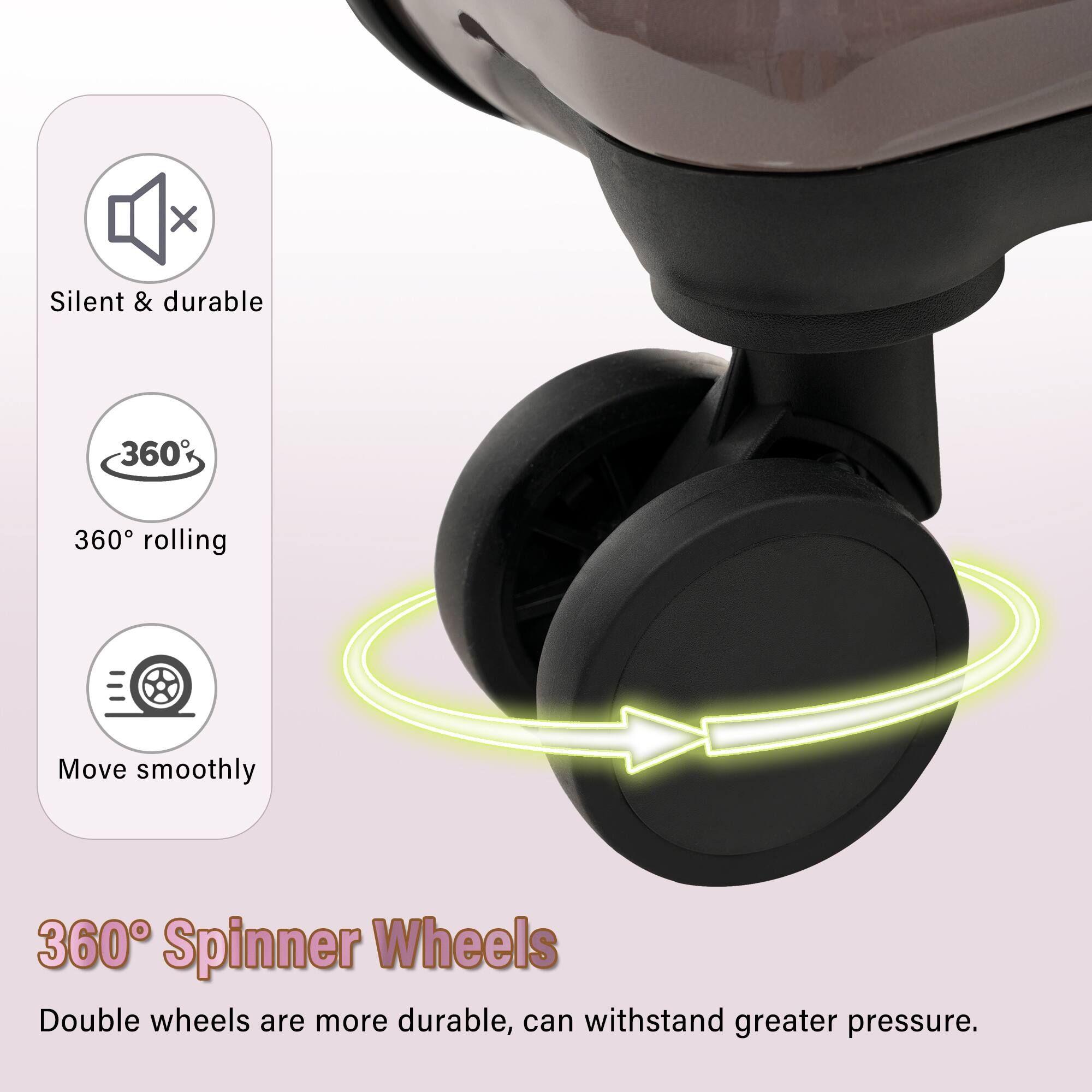 Silent & durable  
360° rolling  
Move smoothly  

360° Spinner Wheels  
Double wheels are more durable, can withstand greater pressure.