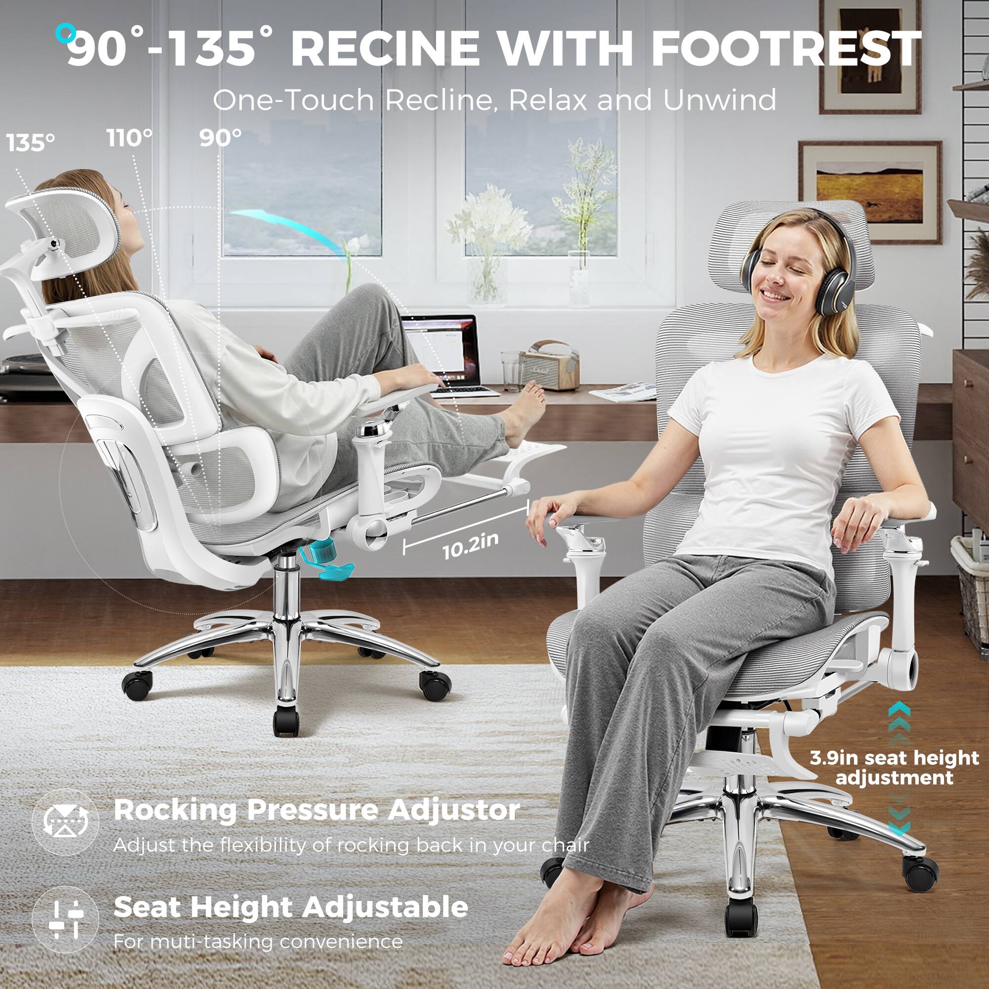 90°-135° RECINE WITH FOOTREST  
One-Touch Recline, Relax and Unwind  

135° 110° 90°  

10.2in Rocking Pressure Adjustor  
Adjust the flexibility of rocking back in your chair  

3.9in seat height adjustment  
Seat Height Adjustable  
For multi-tasking convenience