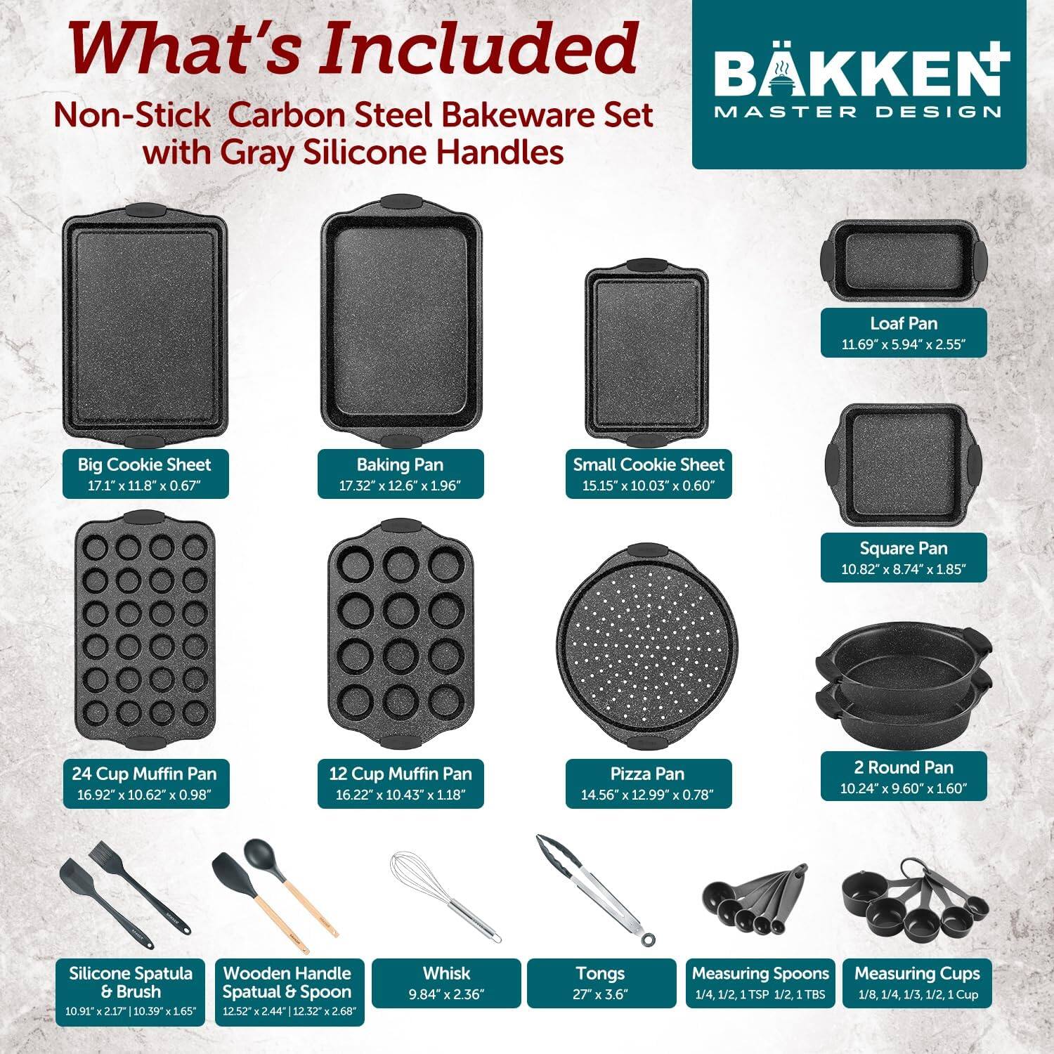 What's Included: BKKEN Non-Stick Carbon Steel Bakeware Set MASTER DESIGN with Gray Silicone Handles

- Loaf Pan: 11.69" x 5.94" x 2.55"
- Big Cookie Sheet: 17.1" x 11.8" x 0.67"
- Baking Pan: 17.32" x 12.6" x 1.96"
- Small Cookie Sheet: 15.15" x 10.03" x 0.60"
- Square Pan: 10.82" x 8.74" x 1.85"
- 24 Cup Muffin Pan: 16.92" x 10.62" x 0.98"
- 12 Cup Muffin Pan: 16.22" x 10.43" x 1.18"
- Pizza Pan: 14.56" x 12.99" x 0.78"
- 2 Round Pan: 10.24" x 9.60" x 1.60"
- Silicone Spatula & Brush: 10.91" x 2.17" x 10.39" x 1.65"
- Wooden Handle Spatula & Spoon: 12.52" x 2.44" x 12.32" x 2.65"
- Whisk: 9.84" x 2.36"
- Tongs: 27" x 3.6"
- Measuring Spoons: 1/4, 1/2, 1 TSP, 1/2, 1 TBS
- Measuring Cups: 1/8, 1/4, 1/3, 1/2, 1 Cup
