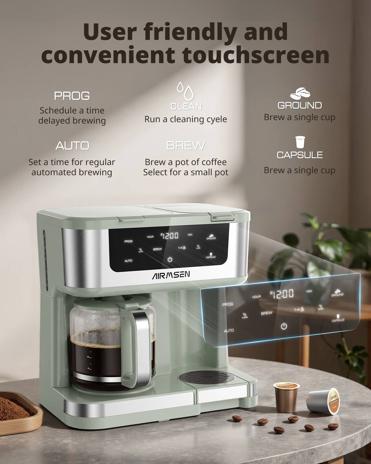 User friendly and convenient touchscreen

PROG
Schedule a time delayed brewing

CLEAN
Run a cleaning cycle

GROUND
Brew a single cup

AUTO
Set a time for regular automated brewing

BREW
Brew a pot of coffee Select for a small pot

CAPSULE
Brew a single cup

HOUR
12:00

MN
14

BREW
GROUND
CAPSULE

AUTO
OFF