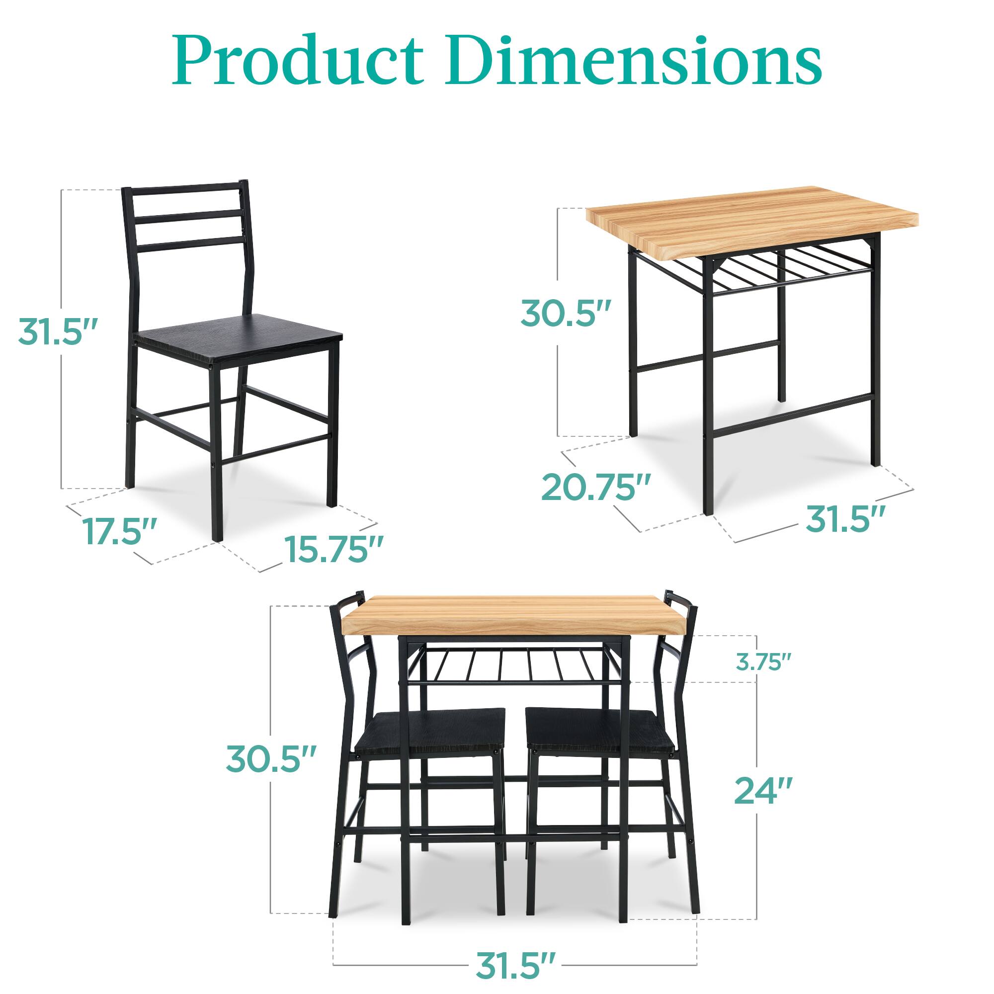 Product Dimensions

- Chair: 31.5" (height), 17.5" (width), 15.75" (depth)
- Table: 30.5" (height), 31.5" (width), 20.75" (depth)
- Bar Stool: 30.5" (height), 31.5" (width), 24" (depth), 3.75" (seat height)