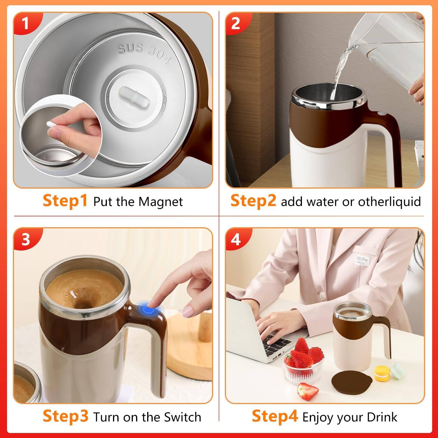 1. SUS 304

Step1 Put the Magnet

2. Step2 add water or other liquid

3. Step3 Turn on the Switch

4. Step4 Enjoy your Drink