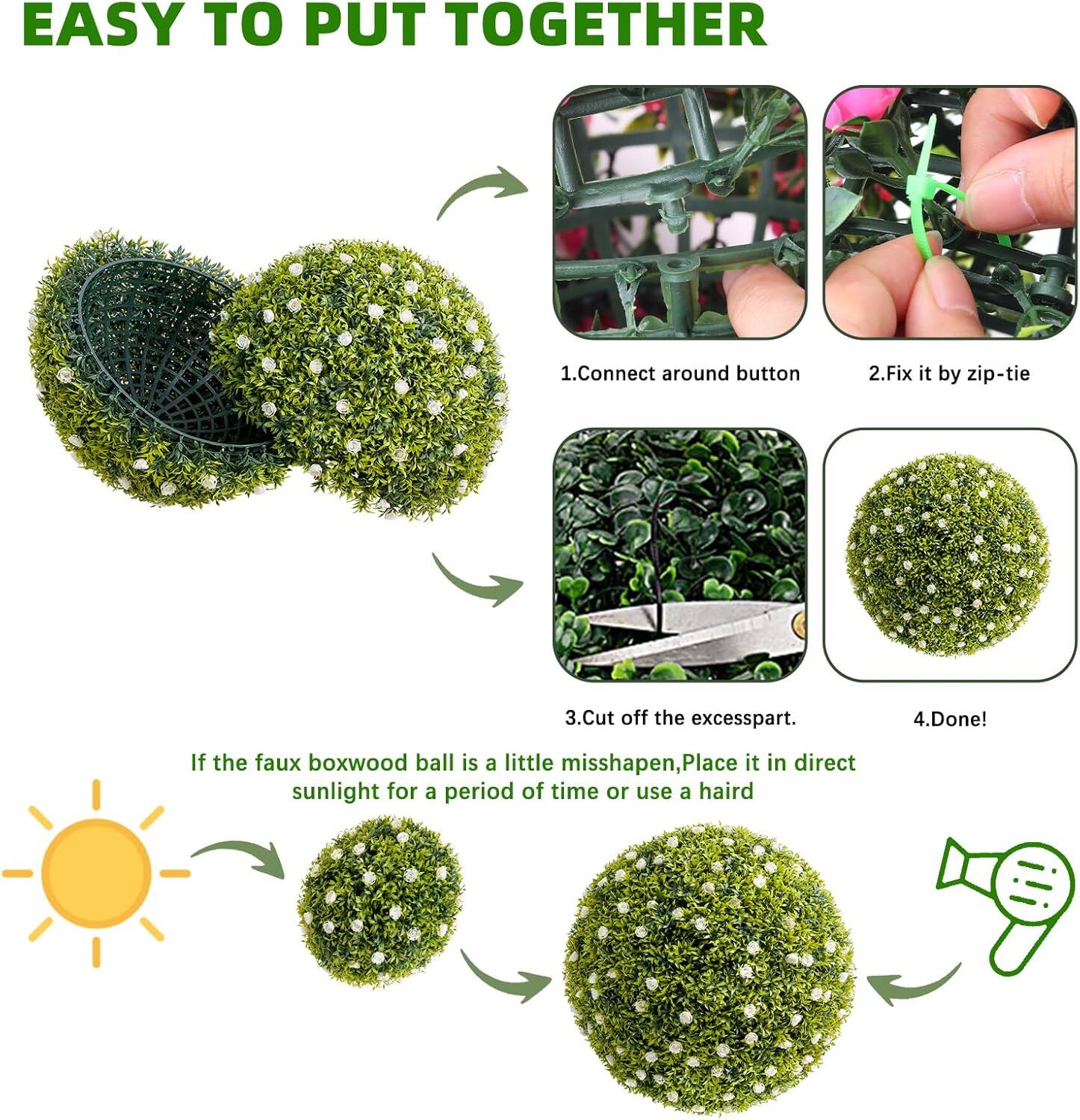 EASY TO PUT TOGETHER

1. Connect around button
2. Fix it by zip-tie
3. Cut off the excess part.
4. Done!

If the faux boxwood ball is a little misshapen, Place it in direct sunlight for a period of time or use a hairdryer.
