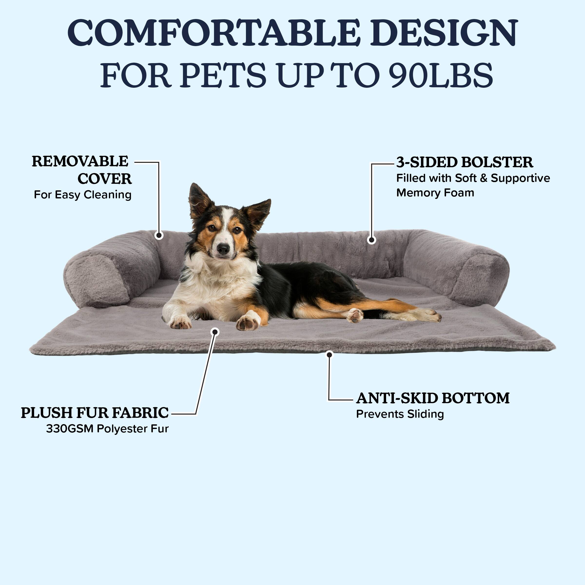 COMFORTABLE DESIGN FOR PETS UP TO 90LBS

- REMOVABLE COVER
  For Easy Cleaning

- 3-SIDED BOLSTER
  Filled with Soft & Supportive Memory Foam

- PLUSH FUR FABRIC
  330GSM Polyester Fur

- ANTI-SKID BOTTOM
  Prevents Sliding