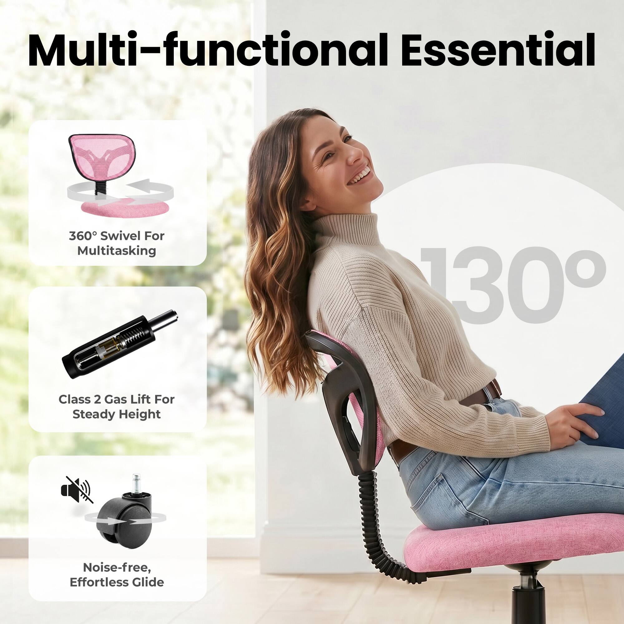 Multi-functional Essential

360° Swivel For Multitasking

130°

Class 2 Gas Lift For Steady Height

Noise-free, Effortless Glide