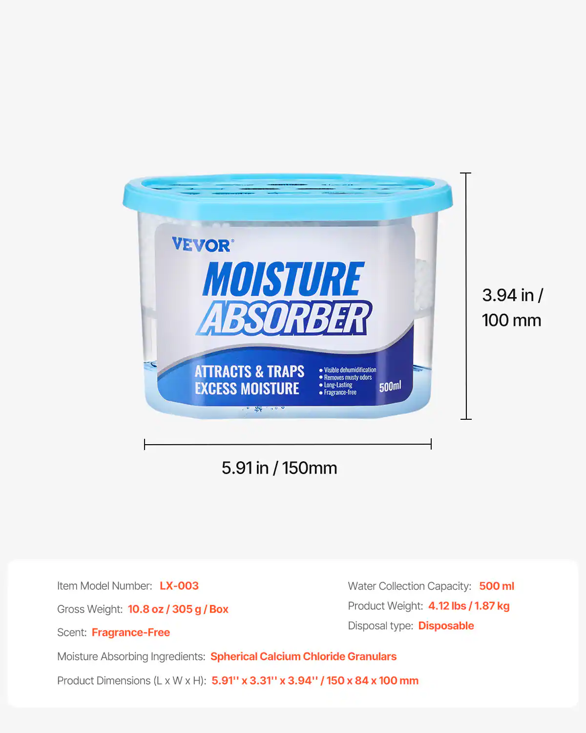 VEVOR MOISTURE ABSORBER  
3.94 in / 100 mm  
ATTRACTS & TRAPS EXCESS MOISTURE  
Visible dehumidification  
Removes musty odors  
Long-Lasting  
500ml  
Fragrance-Free  

Item Model Number: LX-003  
Gross Weight: 10.8 oz / 305 g / Box  
Scent: Fragrance-Free  
Moisture Absorbing Ingredients: Spherical Calcium Chloride Granulars  
Product Dimensions (L x W x H): 5.91" x 3.31" x 3.94" / 150 x 84 x 100 mm  
Water Collection Capacity: 500 ml  
Product Weight: 4.12 lbs / 1.87 kg  
Disposal type: Disposable