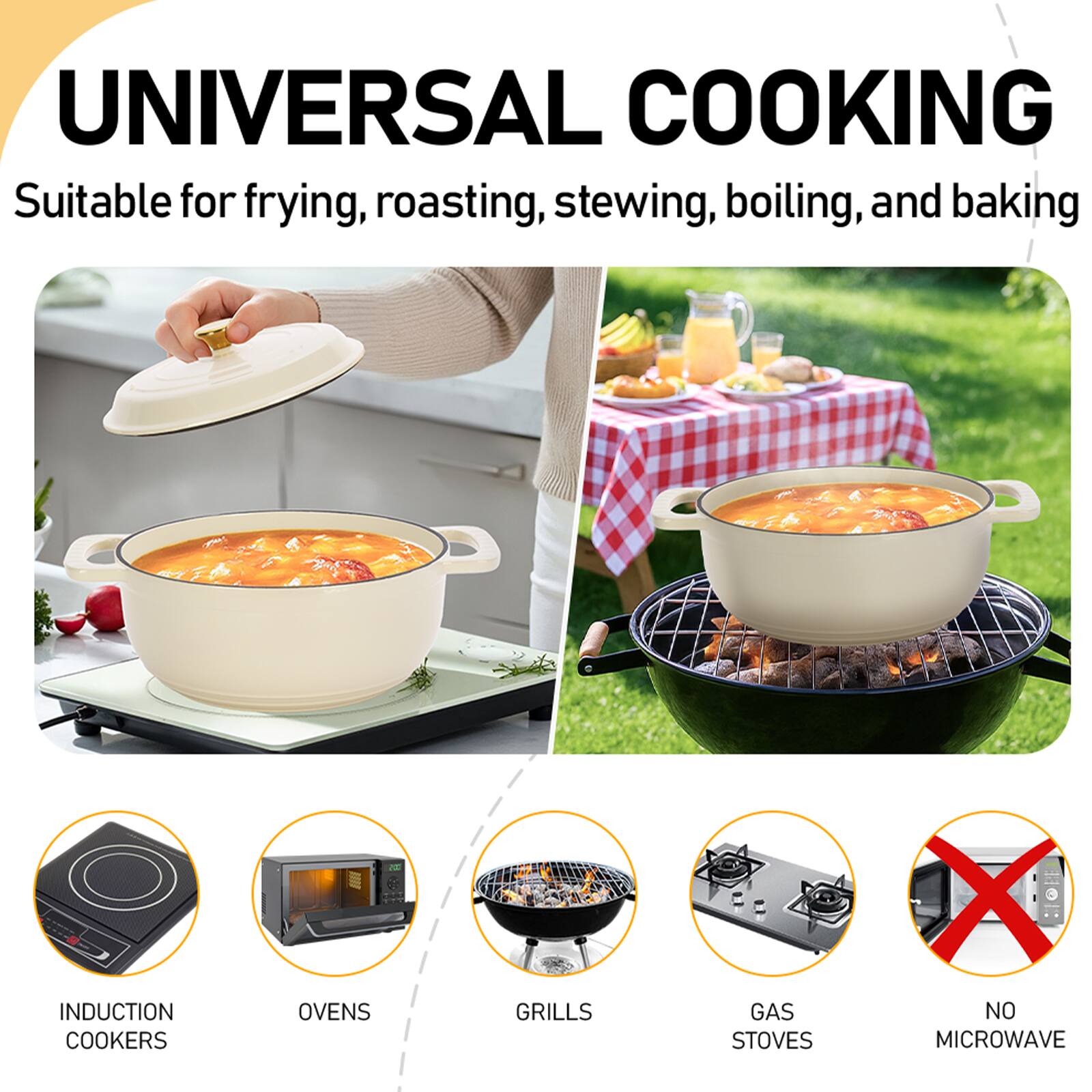 UNIVERSAL COOKING  
Suitable for frying, roasting, stewing, boiling, and baking  

INDUCTION COOKERS  
OVENS  
GRILLS  
GAS STOVES  
NO MICROWAVE