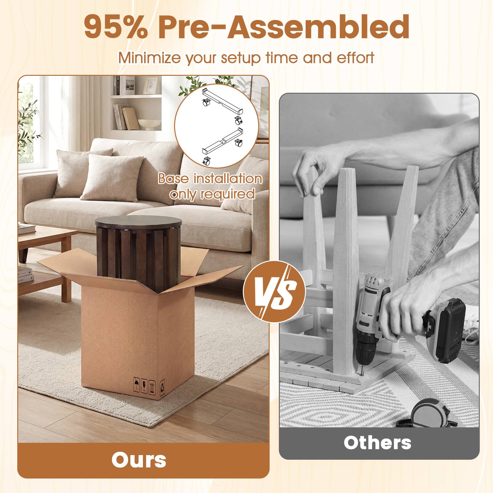 95% Pre-Assembled  
Minimize your setup time and effort  
Base installation only required  

Ours vs Others