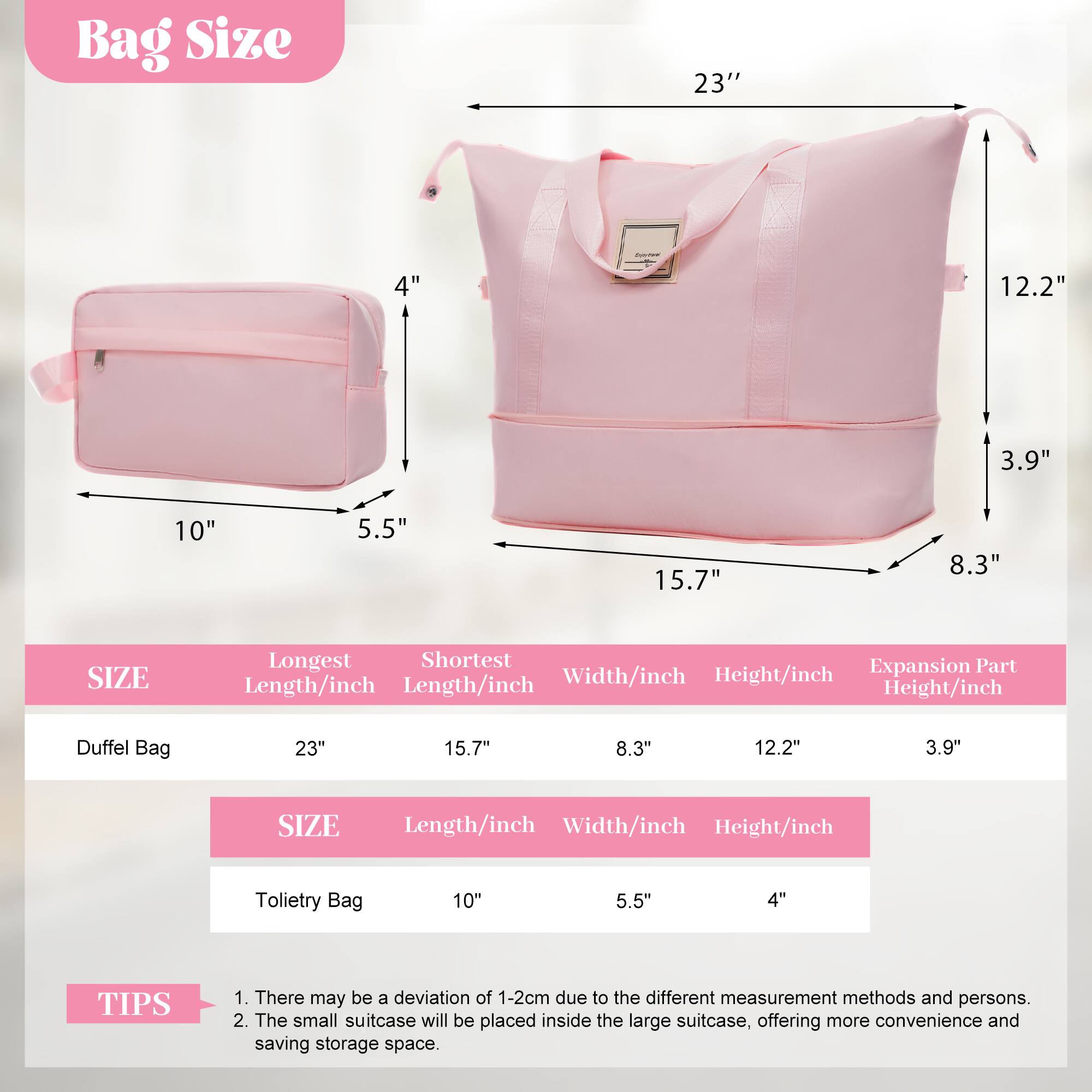 Bag Size

- Duffel Bag: 23" (Longest Length), 15.7" (Shortest Length), 8.3" (Width), 12.2" (Height), 3.9" (Expansion Part Height)
- Toiletry Bag: 10" (Length), 5.5" (Width), 4" (Height)

TIPS
1. There may be a deviation of 1-2cm due to the different measurement methods and persons.
2. The small suitcase will be placed inside the large suitcase, offering more convenience and saving storage space.