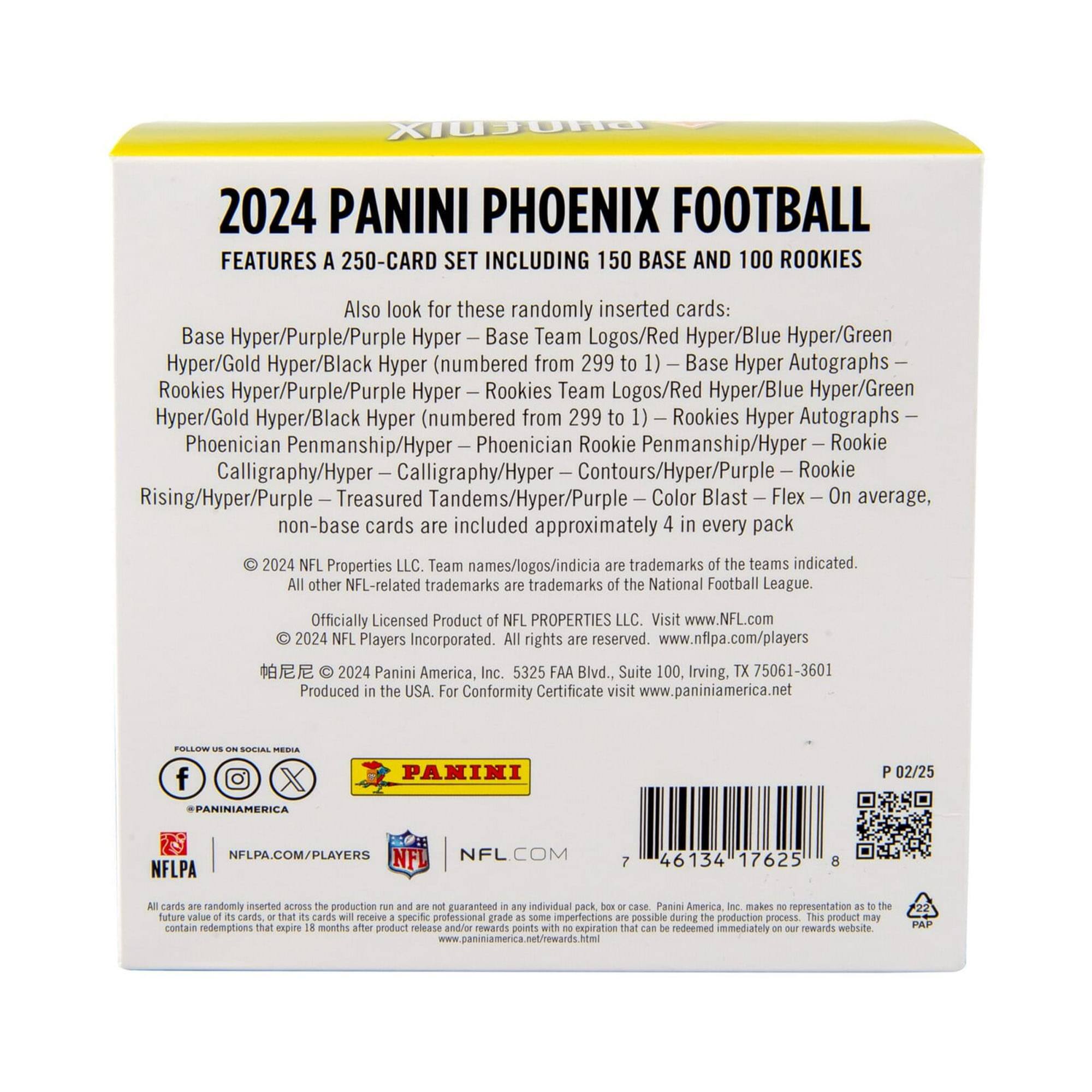 2024 PANINI PHOENIX FOOTBALL  
FEATURES A 250-CARD SET INCLUDING 150 BASE AND 100 ROOKIES  

Also look for these randomly inserted cards:  
Base Hyper/Purple/Purple Hyper – Base Team Logos/Red Hyper/Blue Hyper/Green Hyper/Gold Hyper/Black Hyper (numbered from 299 to 1) – Base Hyper Autographs –  
Rookies Hyper/Purple/Purple Hyper – Rookies Team Logos/Red Hyper/Blue Hyper/Green Hyper/Gold Hyper/Black Hyper (numbered from 299 to 1) – Rookies Hyper Autographs –  
Phoenician Penmanship/Hyper – Phoenician Rookie Penmanship/Hyper – Rookie Calligraphy/Hyper – Contours/Hyper/Purple – Rookie Rising/Hyper/Purple – Treasured Tandems/Hyper/Purple – Color Blast – Flex  
On average, non-base cards are included approximately 4 in every pack  

© 2024 NFL Properties LLC. Team names/logos/indicia are trademarks of the teams indicated. All other NFL-related trademarks are trademarks of the National Football League.  
Officially Licensed Product of NFL PROPERTIES LLC