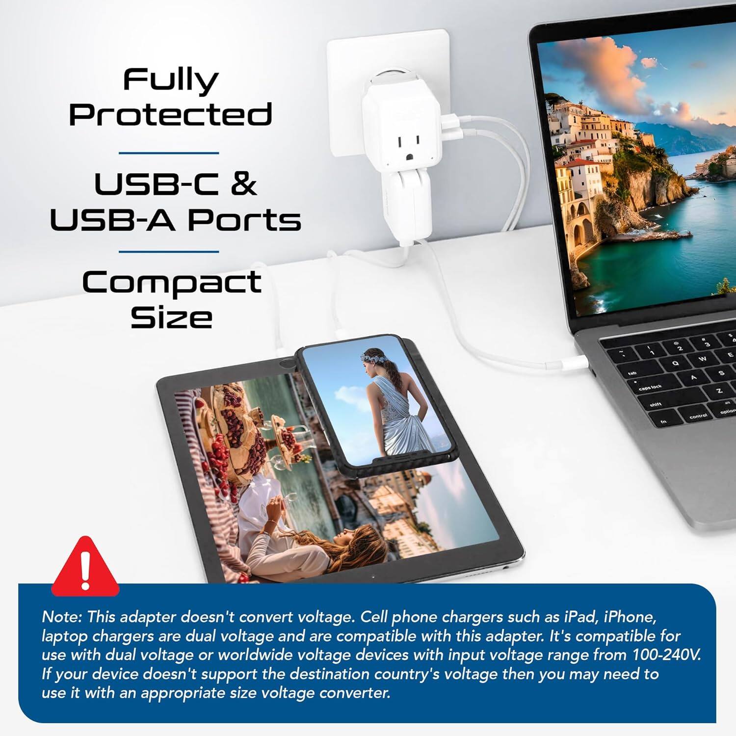 Fully Protected  
USB-C & USB-A Ports  
Compact Size  

Note: This adapter doesn't convert voltage. Cell phone chargers such as iPad, iPhone, laptop chargers are dual voltage and are compatible with this adapter. It's compatible for use with dual voltage or worldwide voltage devices with input voltage range from 100-240V. If your device doesn't support the destination country's voltage then you may need to use it with an appropriate size voltage converter.