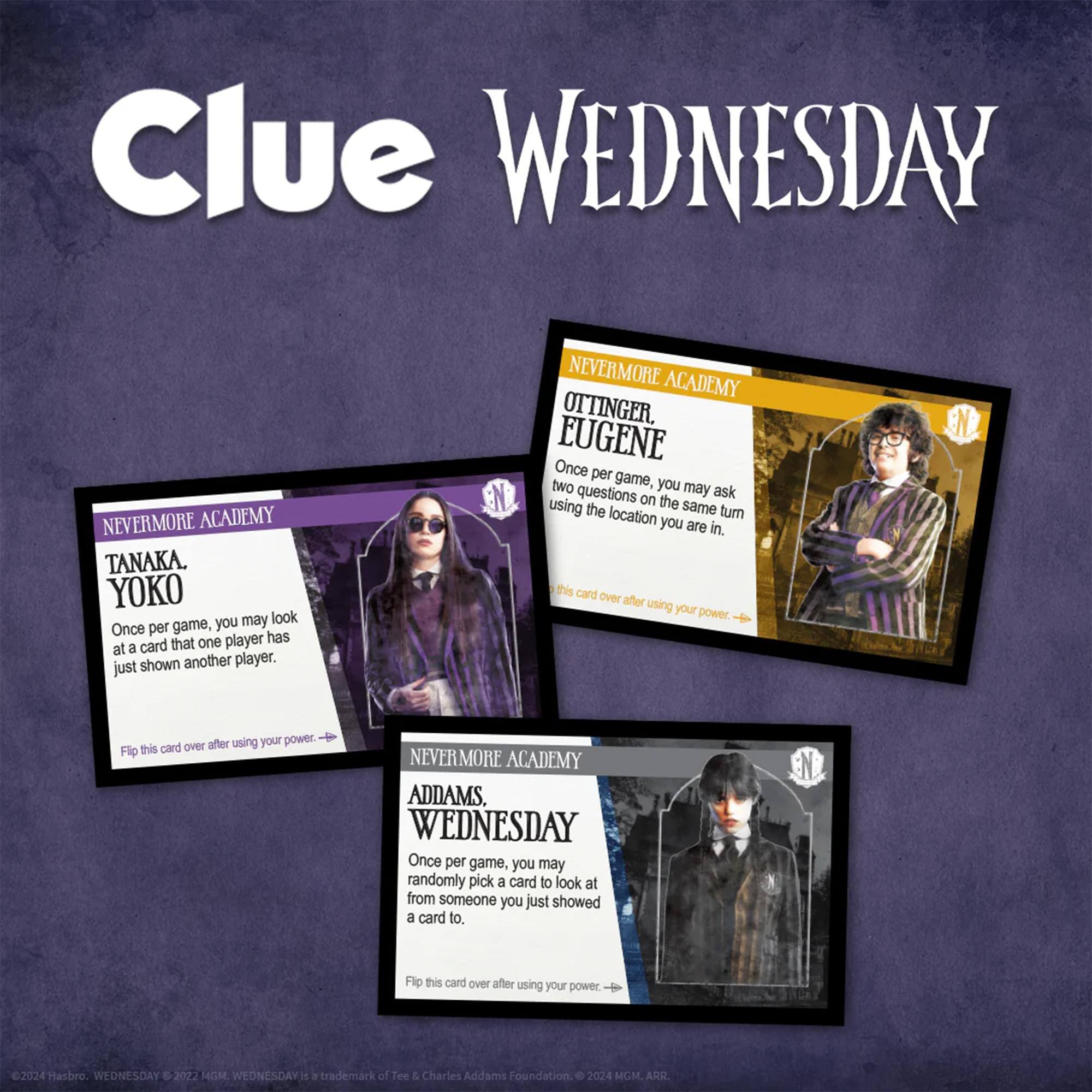 Clue WEDNESDAY

NEVERMORE ACADEMY

TANAKA, YOKO  
Once per game, you may look at a card that one player has just shown another player.  
Flip this card over after using your power.

OTTINGER, EUGENE  
Once per game, you may ask two questions on the same location turn you are in.  
Flip this card over after using your power.

ADDAMS, WEDNESDAY  
Once per game, you may randomly pick a card to look at from someone you just showed a card to.  
Flip this card over after using your power.

©2024 Hasbro. WEDNESDAY © 2027 MGM.  
WEDNESDAY is a trademark of Tee & Charles Addams Foundation.  
© 2024 MGM. ARR.