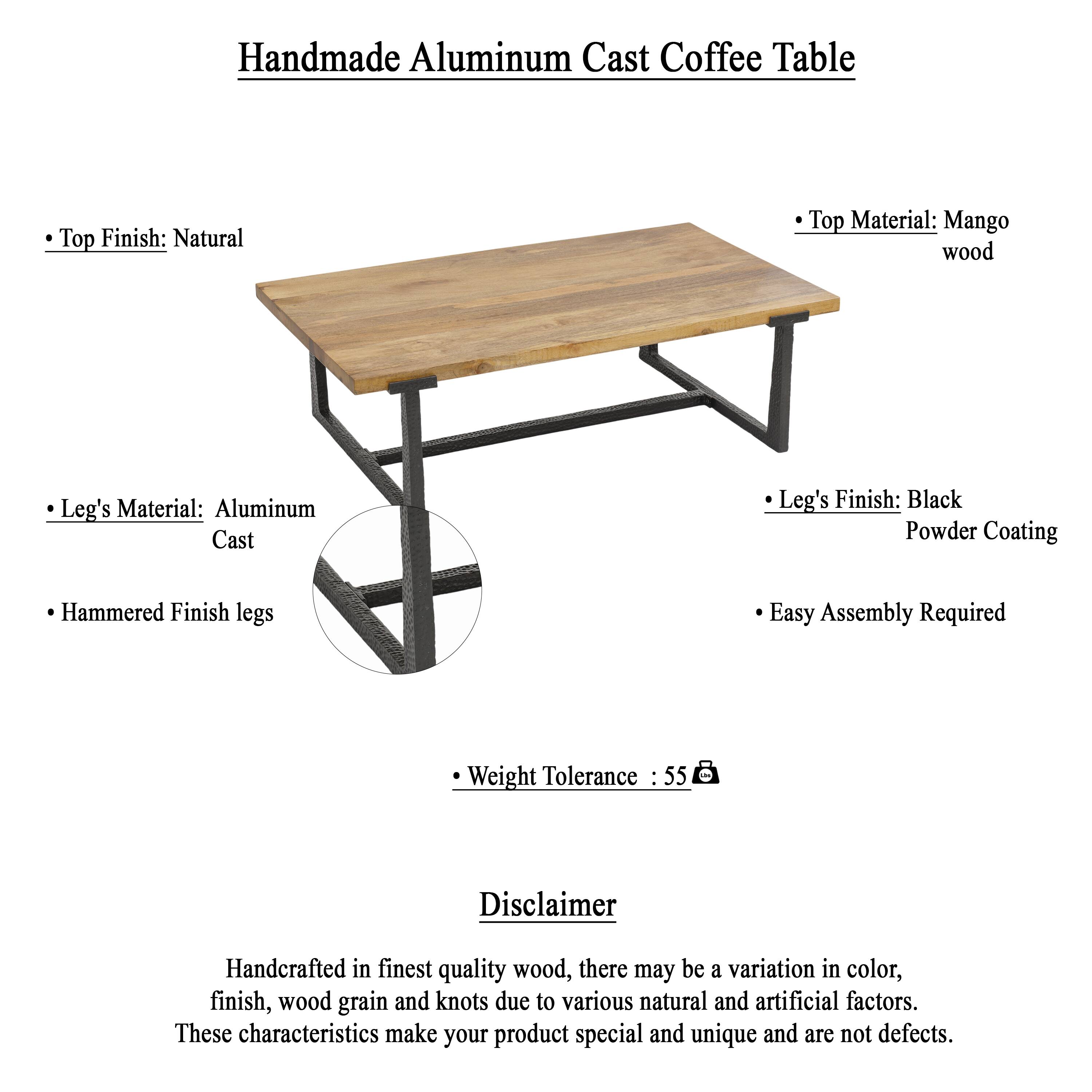Handmade Aluminum Cast Coffee Table

Top Finish: Natural
Top Material: Mango wood
Leg's Material: Aluminum Cast
Leg's Finish: Black Powder Coating
Hammered Finish legs
Easy Assembly Required
Weight Tolerance 55

Disclaimer
Handcrafted in finest quality wood, there may be a variation in color, finish, wood grain and knots due to various natural and artificial factors. These characteristics make your product special and unique and are not defects.