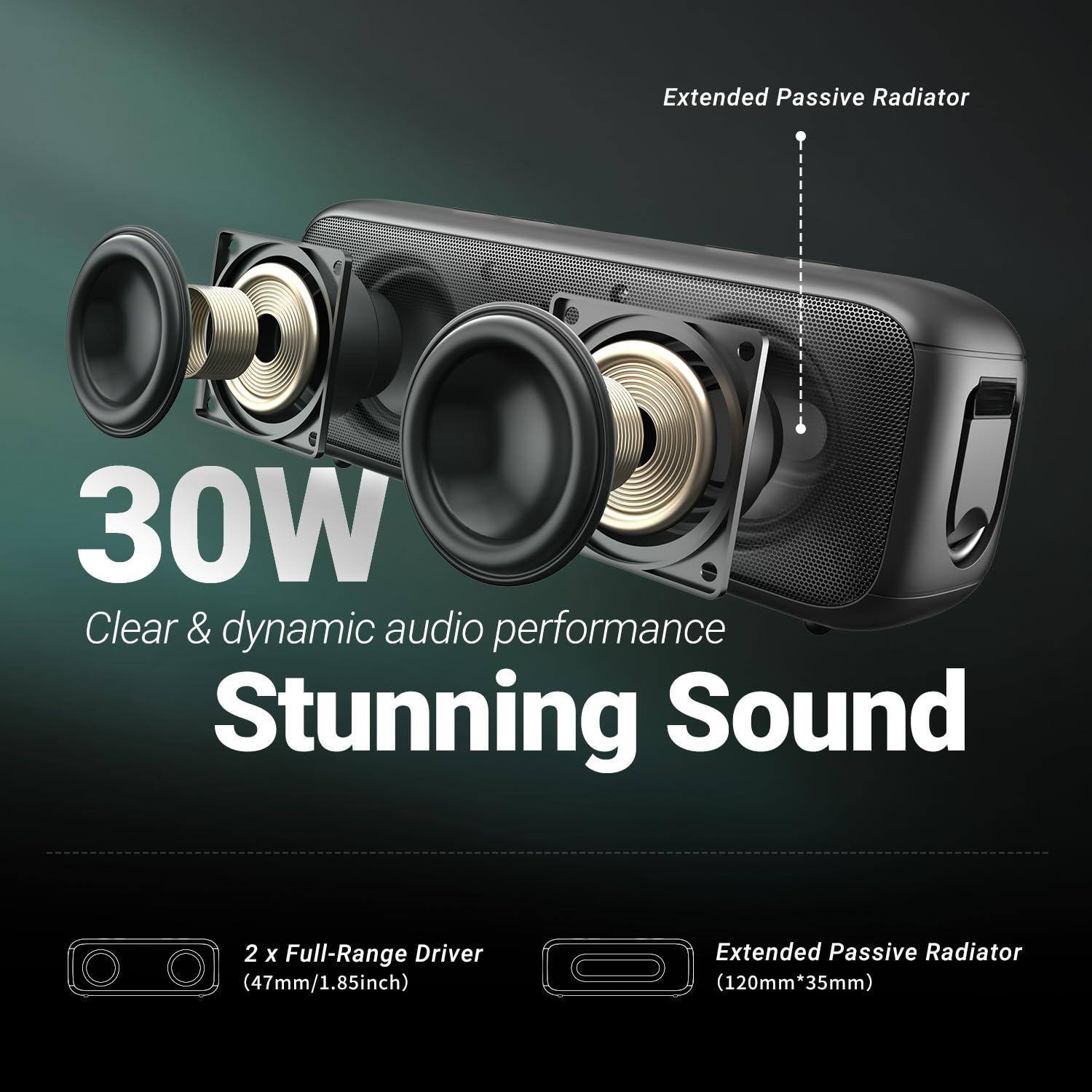 30W  
Clear & dynamic audio performance  
Stunning Sound  

2 x Full-Range Driver (47mm/1.85inch)  
Extended Passive Radiator (120mm x 35mm)