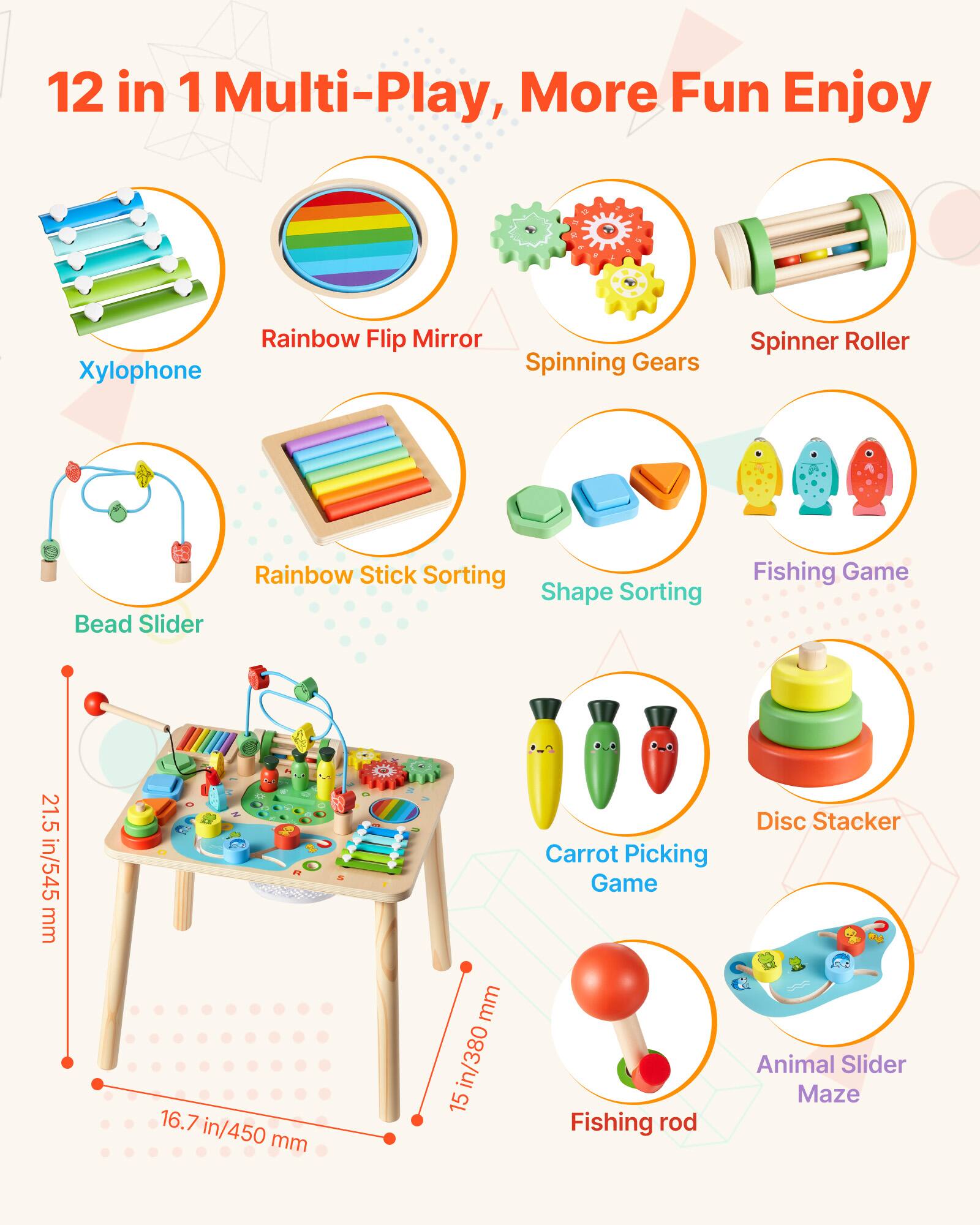 12 in 1 Multi-Play, More Fun Enjoy

- Xylophone
- Rainbow Flip Mirror
- Spinning Gears
- Spinner Roller
- Bead Slider
- Rainbow Stick Sorting
- Shape Sorting
- Fishing Game
- Carrot Picking Game
- Disc Stacker
- Fishing rod
- Animal Slider Maze

Dimensions:
- 21.5 in/545 mm
- 16.7 in/450 mm
- 15 in/380 mm