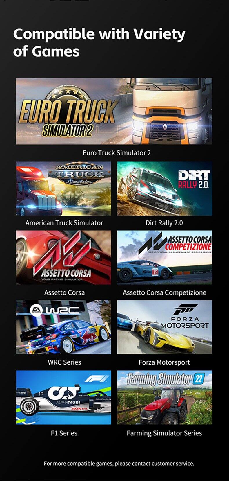 Compatible with Variety of Games

- Euro Truck Simulator 2
- American Truck Simulator
- Dirt Rally 2.0
- Assetto Corsa
- Assetto Corsa Competizione
- WRC Series
- Forza Motorsport
- F1 Series
- Farming Simulator Series

For more compatible games, please contact customer service.