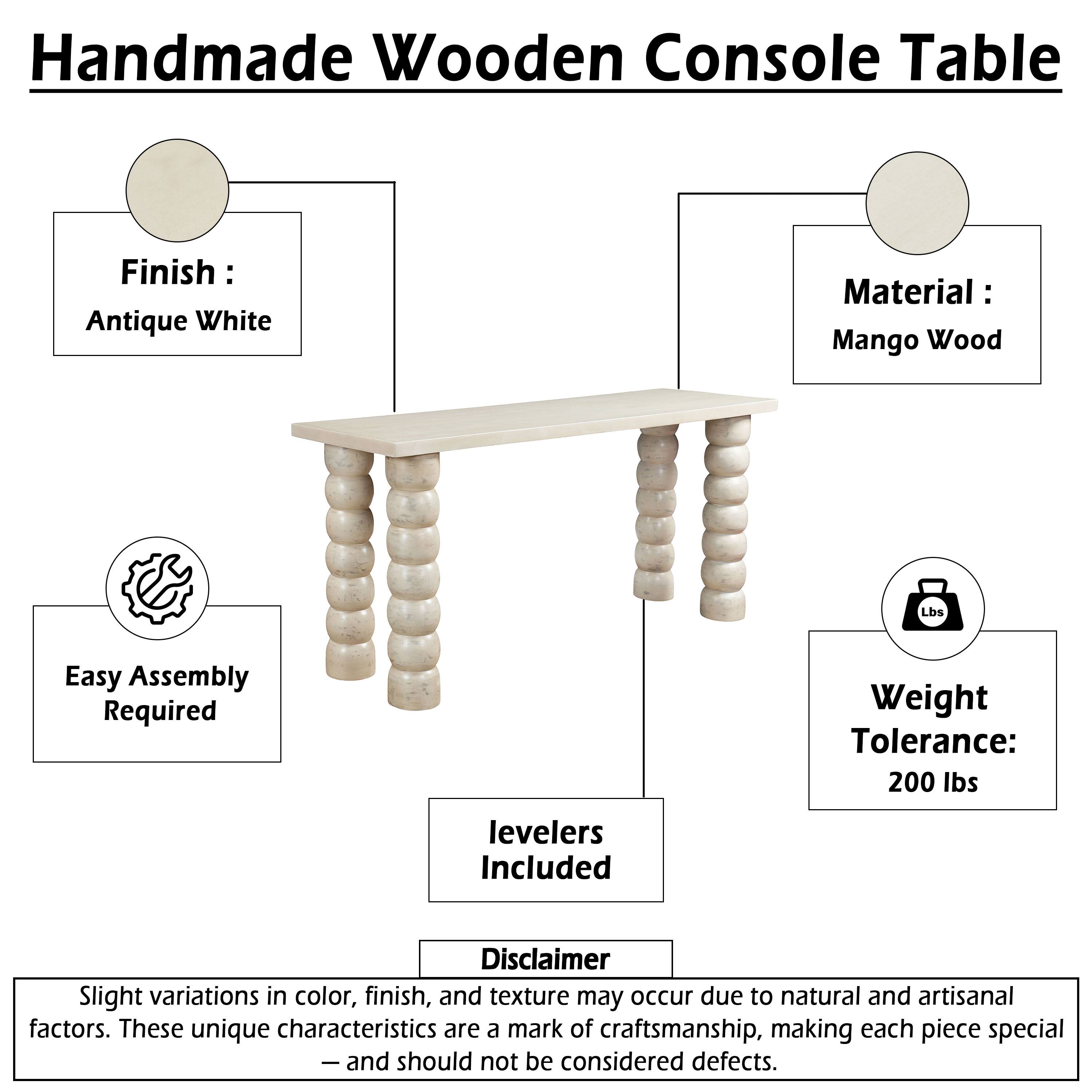 Handmade Wooden Console Table

Finish: Antique White  
Material: Mango Wood  
Easy Assembly Required  
Weight Tolerance: 200 lbs  
Levelers Included  

Disclaimer: Slight variations in color, finish, and texture may occur due to natural and artisanal factors. These unique characteristics are a mark of craftsmanship, making each piece special - and should not be considered defects.