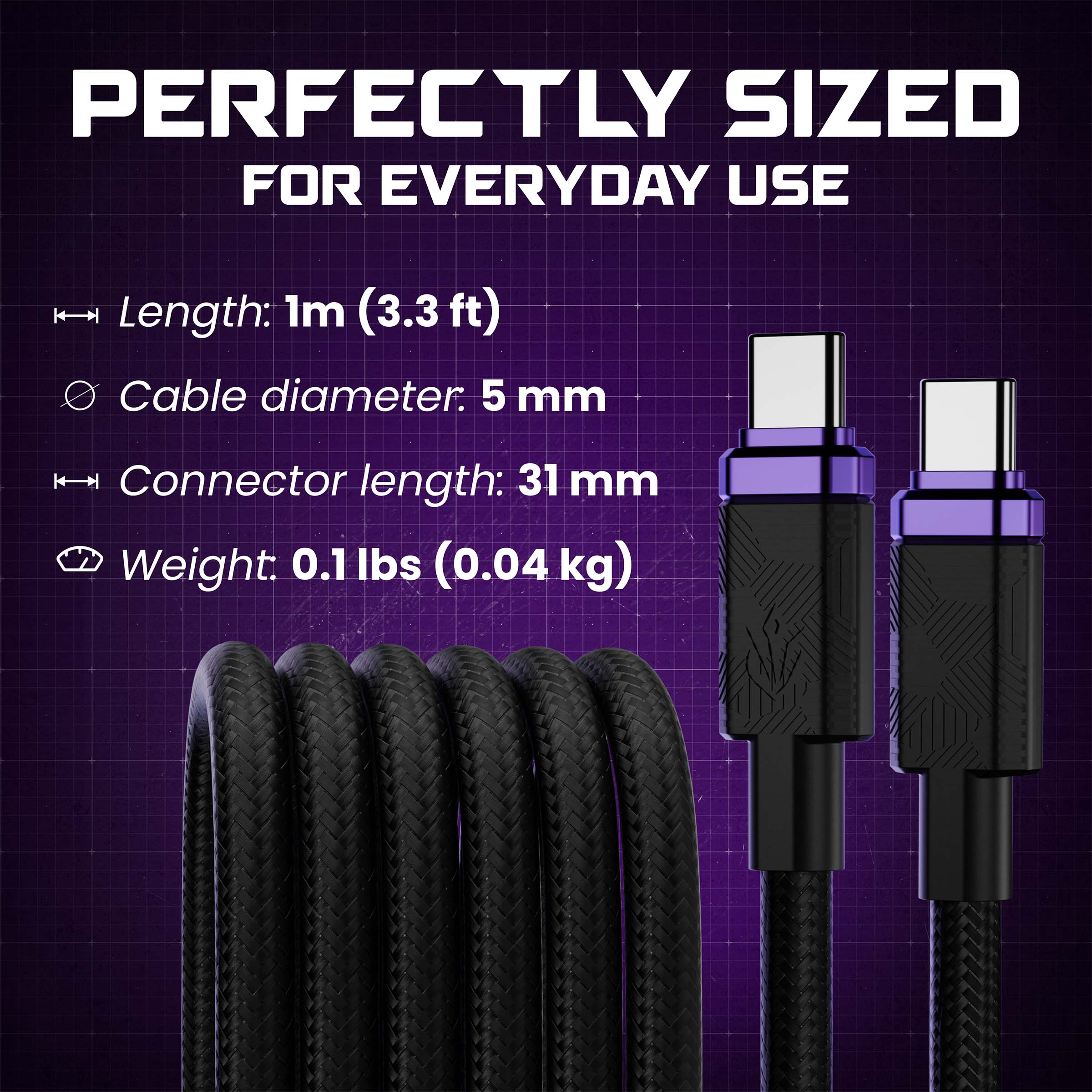 PERFECTLY SIZED FOR EVERYDAY USE

Length: 1m (3.3 ft)
Cable diameter: 5 mm
Connector length: 31 mm
Weight: 0.1 lbs (0.04 kg)