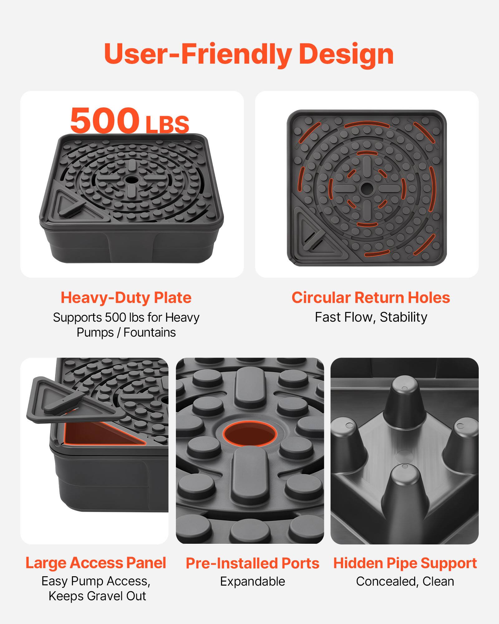 User-Friendly Design

500 LBS

Heavy-Duty Plate
Supports 500 lbs for Heavy Pumps / Fountains

Circular Return Holes
Fast Flow, Stability

Large Access Panel
Easy Pump Access, Keeps Gravel Out

Pre-Installed Ports
Expandable

Hidden Pipe Support
Concealed, Clean