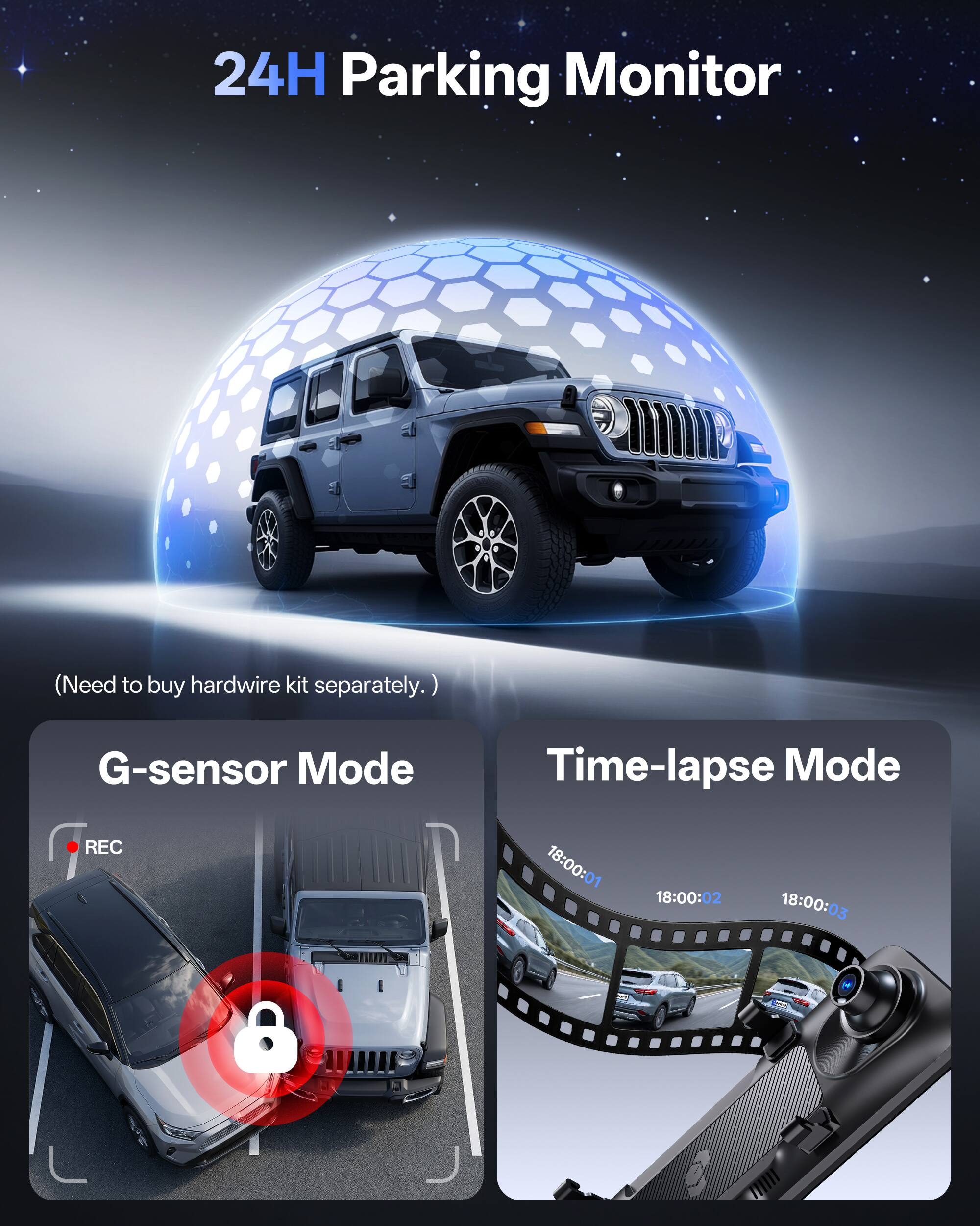 24H Parking Monitor  
(Need to buy hardwire kit separately.)  

G-sensor Mode REC  
Time-lapse Mode 18:00:01 18:00:02 18:00:03