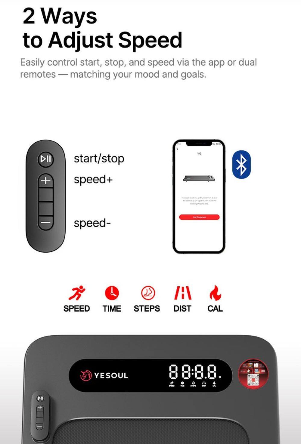 2 Ways to Adjust Speed

Easily control start, stop, and speed via the app or dual remotes — matching your mood and goals.

- start/stop
- speed+
- speed-

SPEED TIME STEPS DIST CAL

YESOUL

88:8.8