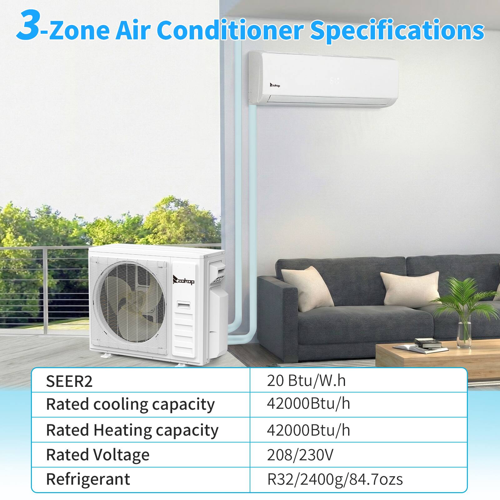 3-Zone Air Conditioner Specifications

SEER2: 20 Btu/W.h  
Rated cooling capacity: 42000Btu/h  
Rated Heating capacity: 42000Btu/h  
Rated Voltage: 208/230V  
Refrigerant: R32/2400g/84.7ozs