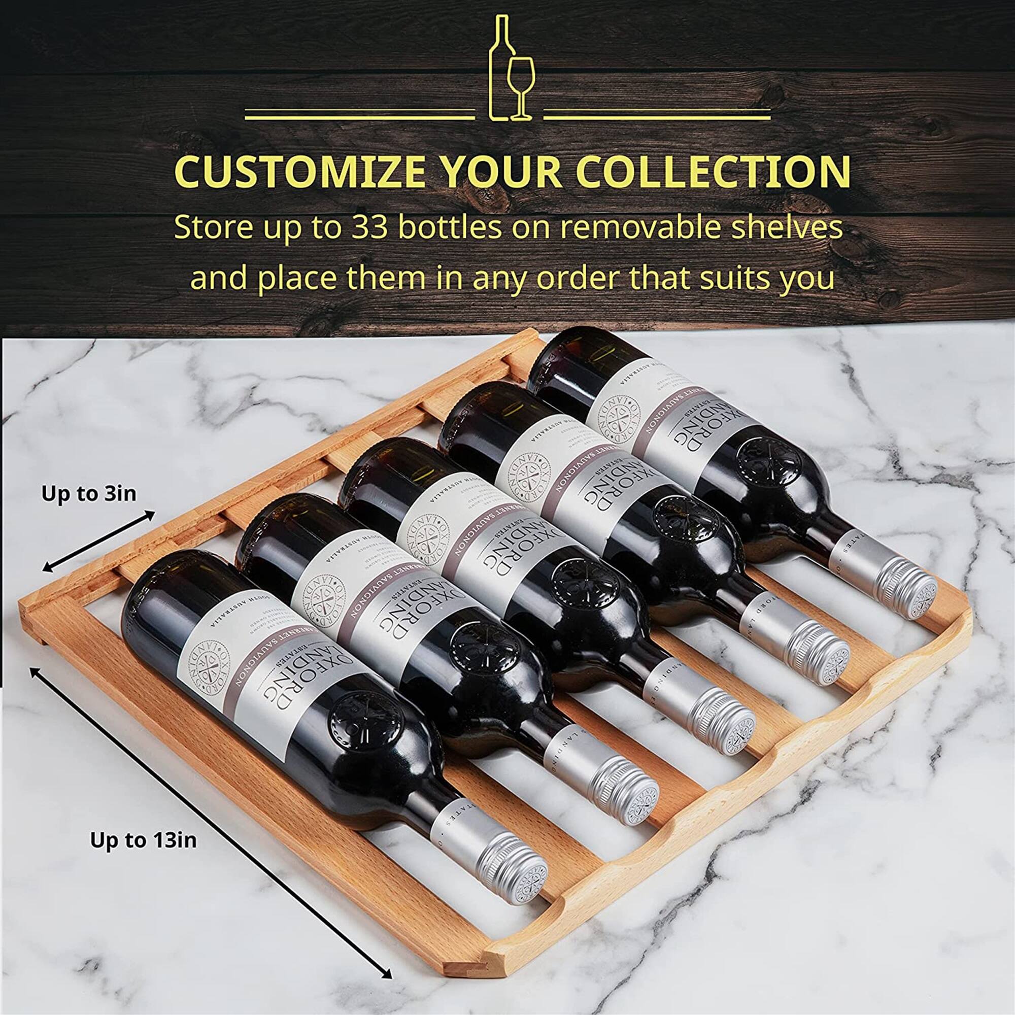 CUSTOMIZE YOUR COLLECTION  
Store up to 33 bottles on removable shelves and place them in any order that suits you  

Up to 3in  
Up to 13in