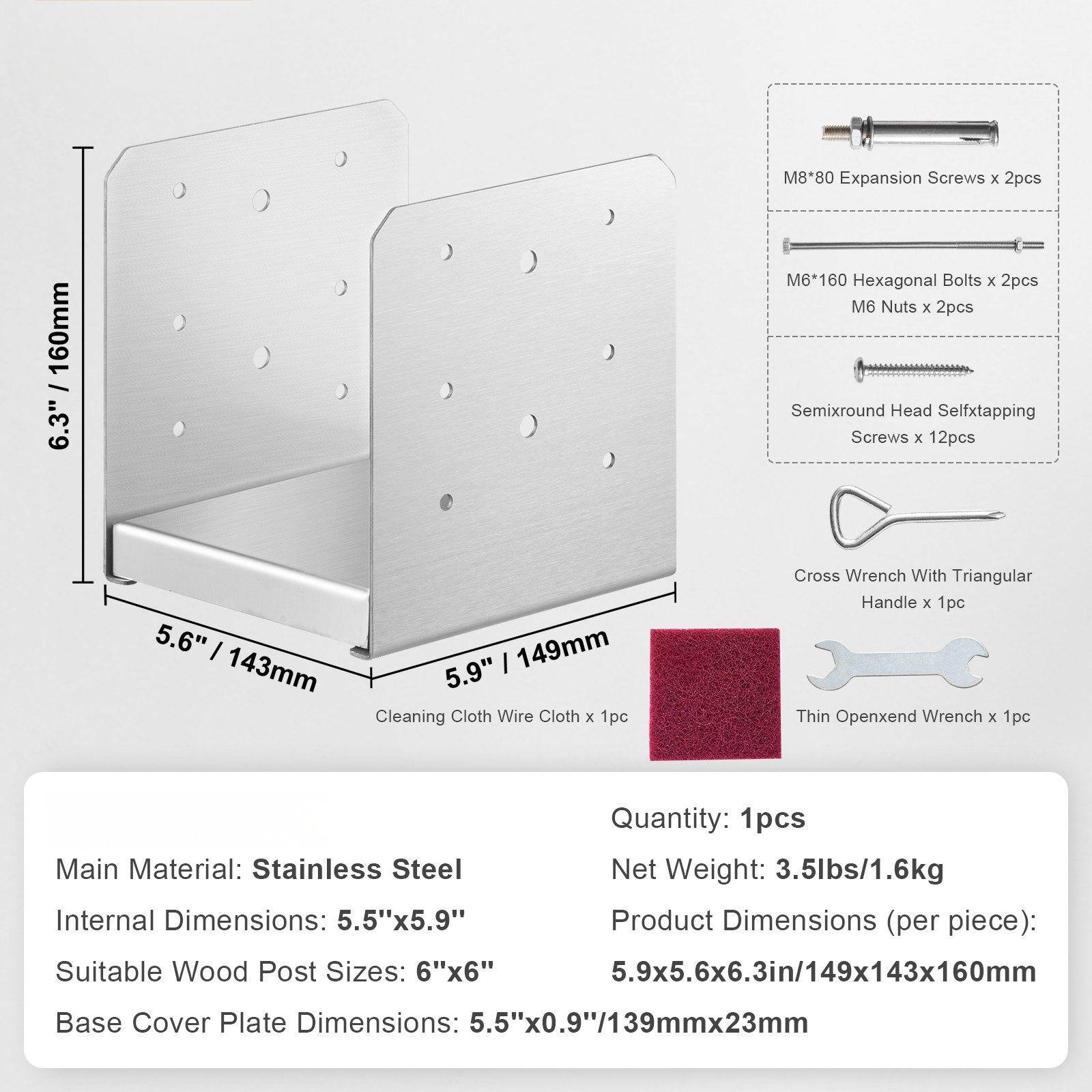 M8*80 Expansion Screws x 2pcs  
M6*160 Hexagonal Bolts x 2pcs  
M6 Nuts x 2pcs  
Semixround Head Self-tapping Screws x 12pcs  
Cleaning Cloth Wire Cloth x 1pc  
Cross Wrench With Triangular Handle x 1pc  
Thin Open-end Wrench x 1pc  

Quantity: 1pcs  
Main Material: Stainless Steel  
Net Weight: 3.5lbs/1.6kg  
Internal Dimensions: 5.5"x5.9"  
Product Dimensions (per piece): 5.9x5.6x6.3in/149x143x160mm  
Suitable Wood Post Sizes: 6"x6"  
Base Cover Plate Dimensions: 5.5"x0.9"/139mmx23mm