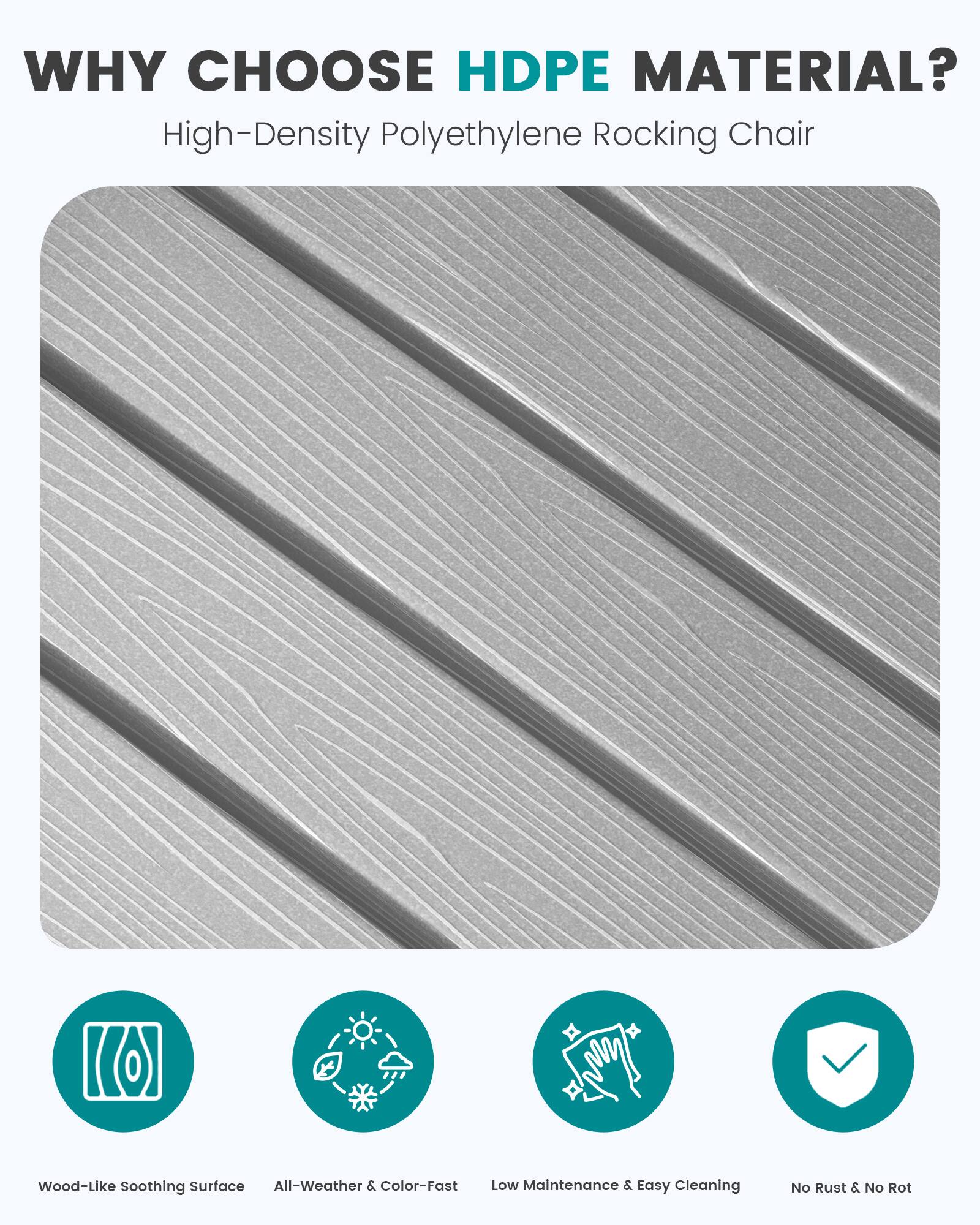 WHY CHOOSE HDPE MATERIAL?  
High-Density Polyethylene Rocking Chair

- Wood-Like Soothing Surface
- All-Weather & Color-Fast
- Low Maintenance & Easy Cleaning
- No Rust & No Rot